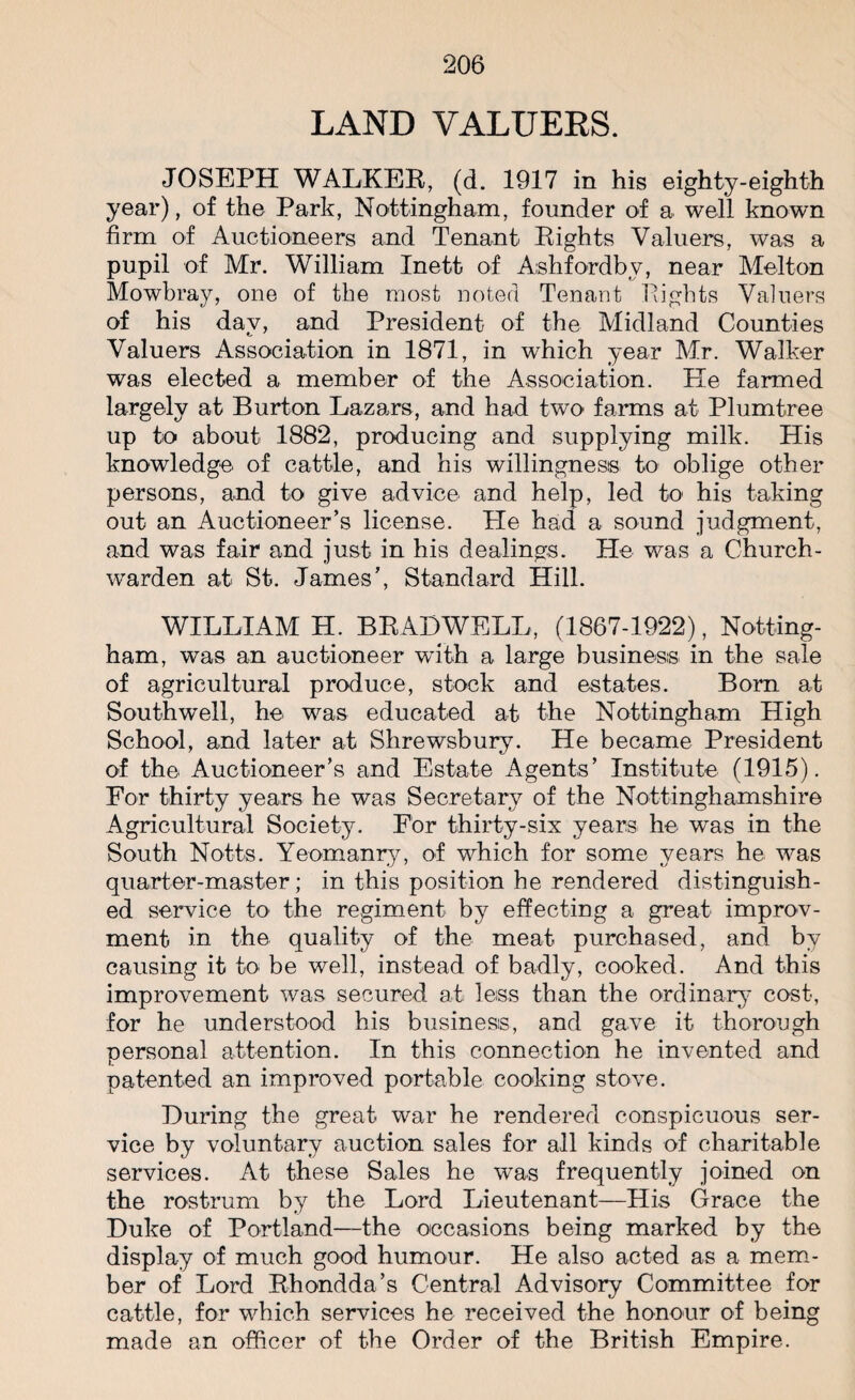 LAND VALUERS. JOSEPH WALKER, (d. 1917 in his eighty-eighth year), of the Park, Nottingham, founder of a well known firm of Auctioneers and Tenant Rights Valuers, was a pupil of Mr. William Inett of Ashfordby, near Melton Mowbray, one of the most noted Tenant Rights Valuers of his day, and President of the Midland Counties Valuers Association in 1871, in which year Mr. Walker was elected a member of the Association. He farmed largely at Burton Lazars, and had two' farms at Plumtree up to about 1882, producing and supplying milk. His knowledge of cattle, and his willingness to oblige other persons, and to give advice and help, led to his taking out an Auctioneer’s license. He had a sound judgment, and was fair and just in his dealings. He was a Church¬ warden at St. James’, Standard Hill. WILLIAM H. BRAD WELL, (1867-1922), Notting¬ ham, was an auctioneer wdth a large business in the sale of agricultural produce, stock and estates. Born at Southwell, he was educated at the Nottingham High School, and later at Shrewsbury. He became President of the Auctioneer’s and Estate Agents’ Institute (1915). For thirty years he was Secretary of the Nottinghamshire Agricultural Society. For thirty-six years he was in the South Notts. Yeomanry, of which for some years he was quarter-master; in this position he rendered distinguish¬ ed service to the regiment by effecting a great improv- ment in the quality of the meat purchased, and by causing it to be well, instead of badly, cooked. And this improvement was secured at less than the ordinary cost, for he understood his business, and gave it thorough personal attention. In this connection he invented and patented an improved portable cooking stove. During the great war he rendered conspicuous ser¬ vice by voluntary auction sales for all kinds of charitable services. At these Sales he was frequently joined on the rostrum by the Lord Lieutenant—His Grace the Duke of Portland—the occasions being marked by the display of much good humour. He also acted as a mem¬ ber of Lord Rhondda’s Central Advisory Committee for cattle, for which services he received the honour of being made an officer of the Order of the British Empire.