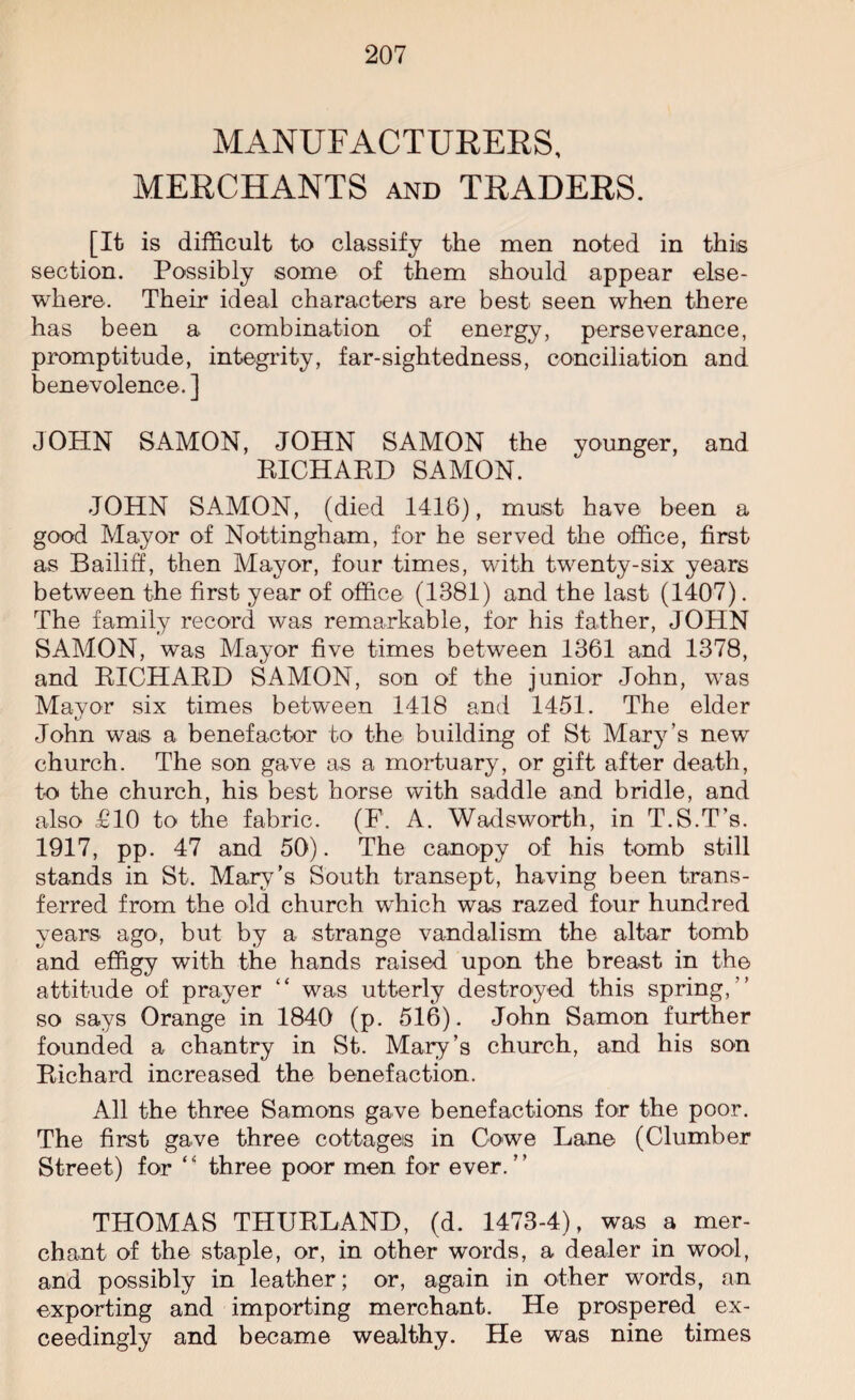 MANUFACTURERS, MERCHANTS and TRADERS. [It is difficult to classify the men noted in this section. Possibly some of them should appear else¬ where. Their ideal characters are best seen when there has been a combination of energy, perseverance, promptitude, integrity, far-sightedness, conciliation and benevolence. ] JOHN SAMON, JOHN SAMON the younger, and RICHARD SAMON. JOHN SAMON, (died 1416), must have been a good Mayor of Nottingham, for he served the office, first as Bailiff, then Mayor, four times, with twenty-six years between the first year of office (1381) and the last (1407). The family record was remarkable, for his father, JOHN SAMON, was Mayor five times between 1361 and 1378, and RICHARD SAMON, son of the junior John, was Mayor six times between 1418 and 1451. The elder John was a benefactor to the building of St Mary’s new church. The son gave as a mortuary, or gift after death, to the church, his best horse with saddle and bridle, and also £10 to the fabric. (F. A. Wadsworth, in T.S.T’s. 1917, pp. 47 and 50). The canopy of his tomb still stands in St. Mary’s South transept, having been trans¬ ferred from the old church which was razed four hundred years ago, but by a strange vandalism the altar tomb and effigy with the hands raised upon the breast in the attitude of prayer “ was utterly destroyed this spring,” so says Orange in 1840 (p. 516). John Samon further founded a chantry in St. Mary’s church, and his son Richard increased the benefaction. All the three Samons gave benefactions for the poor. The first gave three cottages in Cowe Lane (Clumber Street) for “ three poor men for ever.” THOMAS THURLAND, (d. 1473-4), was a mer¬ chant of the staple, or, in other words, a dealer in wool, and possibly in leather; or, again in other words, an exporting and importing merchant. He prospered ex¬ ceedingly and became wealthy. He was nine times
