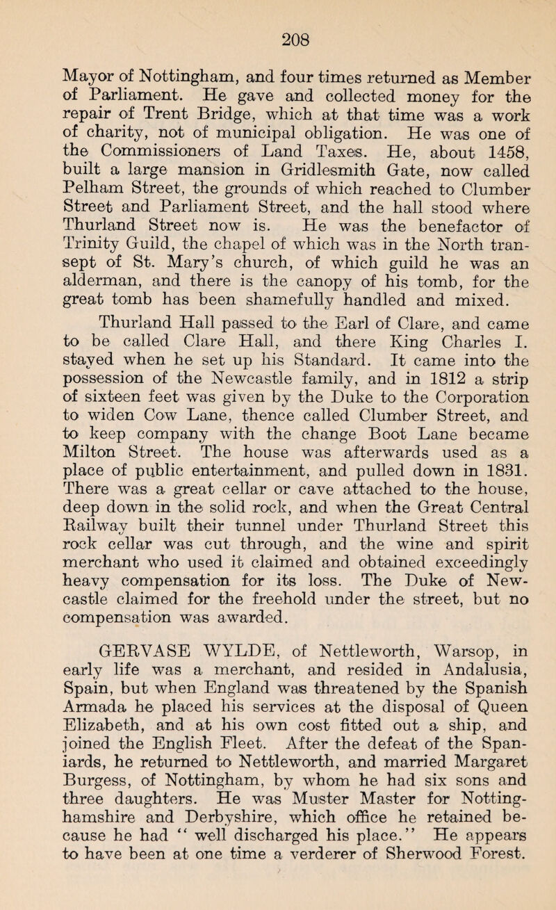 Mayor of Nottingham, and four times returned as Member of Parliament. He gave and collected money for the repair of Trent Bridge, which at that time was a work of charity, not of municipal obligation. He was one of the Commissioners of Land Taxes. He, about 1458, built a large mansion in Gridlesmith Gate, now called Pelham Street, the grounds of which reached to Clumber Street and Parliament Street, and the hall stood where Thurland Street now is. He was the benefactor of Trinity Guild, the chapel of wrhich was in the North tran¬ sept of St. Mary’s church, of which guild he was an alderman, and there is the canopy of his tomb, for the great tomb has been shamefully handled and mixed. Thurland Hall passed to the Earl of Clare, and came to be called Clare Hall, and there King Charles I. stayed when he set up his Standard. It came into the possession of the Newcastle family, and in 1812 a strip of sixteen feet was given by the Luke to the Corporation to widen Cow Lane, thence called Clumber Street, and to keep company with the change Boot Lane became Milton Street. The house was afterwards used as a place of public entertainment, and pulled down in 1831. There was a great cellar or cave attached to the house, deep down in the solid rock, and when the Great Central Bailway built their tunnel under Thurland Street this rock cellar was cut through, and the wine and spirit merchant who used it claimed and obtained exceedingly heavy compensation for its loss. The Luke of New¬ castle claimed for the freehold under the street, but no compensation was awarded. GEBVASE WYLLE, of Nettle worth, Warsop, in early life was a merchant, and resided in Andalusia, Spain, but when England was threatened by the Spanish Armada he placed his services at the disposal of Queen Elizabeth, and at his own cost fitted out a ship, and joined the English Fleet. After the defeat of the Span¬ iards, he returned to Nettleworth, and married Margaret Burgess, of Nottingham, by whom he had six sons and three daughters. He was Muster Master for Notting¬ hamshire and Lerbyshire, which office he retained be¬ cause he had “ well discharged his place.” He appears to have been at one time a verderer of Sherwood Forest.