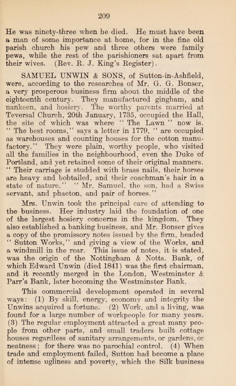 He was ninety-three when he died. He must have been a man of some importance at home, for in the fine old parish church his pew and three others were family pews, while the rest of the parishioners sat apart from their wives. (Rev. R. J. King’s Register). SAMUEL UNWIN & SONS, of Sutton-in-Ashfield, were, according to the researches of Mr. G. G. Bonser, a very prosperous business firm about the middle of the eighteenth century. They manufactured gingham, and nankeen, and hosiery. The worthy parents married at Teversal Church, 20th January, 1735, occupied the Hall, the site of which was where “ The Lawn ” now is. “ The best rooms,” says a letter in 1779, ” are occupied as warehouses and counting houses for the cotton manu¬ factory.” They were plain, worthy people, who visited all the families in the neighbourhood, even the Duke of Portland, and yet retained some of their original manners. “ Their carriage is studded with brass nails, their horses are heavy and bob tailed, and their coachman’s hair in a state of nature.” “ Mr. Samuel, the son. had a Swiss servant, and phaeton, and pair of horses.” Mrs. Unwin took the principal care of attending to the business. Her industry laid the foundation of one of the largest hosiery concerns in the kingdom. They also established a banking business, and Mr. Bonser gives a copy of the promissory notes issued by the firm, headed “ Sutton Works,” and giving a view of the Works, and a windmill in the rear. This issue of notes, it is stated, was the origin of the Nottingham & Notts. Bank, of which Edward Unwin (died 1841) was the first chairman, and it recently merged in the London, Westminster & Parr’s Bank, later becoming the Westminster Bank. This commercial development operated in several ways: (1) By skill, energy, economy and integrity the Unwins acquired a fortune. (2) Work, and a living, was found for a large number of workpeople for many years. (3) The regular employment attracted a great many peo¬ ple from other parts, and small traders built cottage houses regardless of sanitary arrangements, or gardens,or neatness ; for there was no parochial control. (4) When trade and employment failed, Sutton had become a place of intense ugliness and poverty, which the Silk business