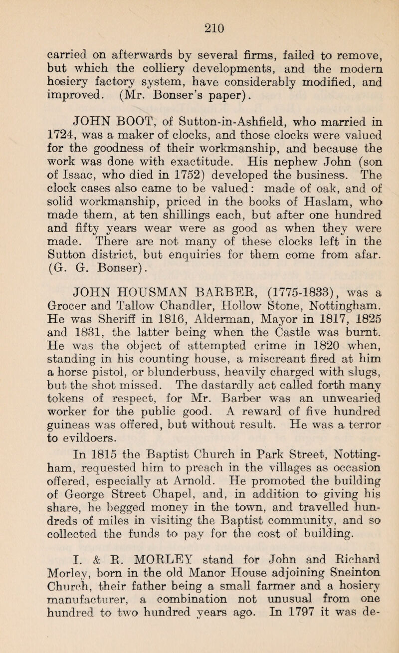 carried on afterwards by several firms, failed to* remove, but which the colliery developments, and the modern hosiery factory system, have considerably modified, and improved. (Mr. Bonser’s paper). JOHN BOOT, of Sutton-in-Ashfield, who married in 1724, was a maker of clocks, and those clocks were valued for the goodness of their workmanship, and because the work was done with exactitude. His nephew John (son of Isaac, who died in 1752) developed the business. The clock cases also* came to be valued: made of oak, and of solid workmanship, priced in the books of Haslarn, who made them, at ten shillings each, but after one hundred and fifty years wear were as good as when they were made. There are not many of these clocks left in the Sutton district, but enquiries for them come from afar. (G. G. Bonser). JOHN HOUSMAN BARBER, (1775-1833), was a Grocer and Tallo’w Chandler, Hollow Stone, Nottingham. He was Sheriff in 1816, Alderman, Mayor in 1817, 1825 and 1831, the latter being when the Castle was burnt. He was the object of attempted crime in 1820 when, standing in his counting house, a miscreant fired at him a horse pistol, or blunderbuss, heavily charged with slugs, but the shot missed. The dastardly act called forth many tokens of respect, for Mr. Barber was an unwearied worker for the public good. A reward of five hundred guineas was offered, but- without result. He was a terror to evildoers. In 1815 the Baptist Church in Park Street, Notting¬ ham, requested him to preach in the villages as occasion offered, especially at Arnold. He promoted the building of George Street Chapel, and, in addition to giving his share, he begged money in the town, and travelled hun¬ dreds of miles in visiting the Baptist community, and so collected the funds to pay for the cost of building. I. & R. MORLEY stand for John and Richard Morley, born in the old Manor House adjoining Sneinton Church, their father being a small farmer and a hosiery manufacturer, a combination not unusual from one hundred to two hundred years ago. In 1797 it was de-