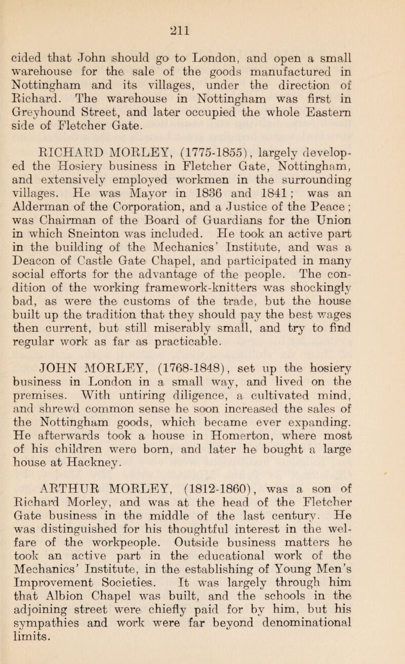 cided that* John should go to London, and open a small warehouse for the sale of the goods manufactured in Nottingham and its villages, under the direction of Bichard. The warehouse in Nottingham was first in Greyhound Street, and later occupied the whole Eastern side of Fletcher Gate. RICHARD MORLEY, (1775-1855), largely develop¬ ed the Hosiery business in Fletcher Gate, Nottingham, and extensively employed workmen in the surrounding villages. He was Mayor in 1836 and 1841; was an Alderman of the Corporation, and a Justice of the Peace; was Chairman of the Board of Guardians for the Union in which Sneinton was included. He took an active part in the building of the Mechanics’ Institute, and was a Deacon of Castle Gate Chapel, and participated in many social efforts for the advantage of the people. The con¬ dition of the working framework-knitters was shockingly bad, as were the customs of the trade, but the house built up the tradition that they should pay the best wages then current, but still miserably small, and try to find regular work as far as practicable. JOHN MORLEY, (1768-1848), set up the hosiery business in London in a small way, and lived on the premises. With untiring diligence, a cultivated mind, and shrewd common sense he soon increased the sales of the Nottingham goods, which became ever expanding. He afterwards took a house in Homerton, where most of his children were bom, and later he bought a large house at Hackney. ARTHUR MORLEY, (1812-1860), was a son of Richard Morley, and was at the head of the Fletcher Gate business in the middle of the last century. He was distinguished for his thoughtful interest in the wel¬ fare of the workpeople. Outside business matters he took an active part in the educational work of the Mechanics’ Institute, in the establishing of Young Men’s Improvement Societies. It was largely through him that Albion Chapel was built, and the schools in the adjoining street were chiefly paid for by him, but his sympathies and work were far beyond denominational limits.