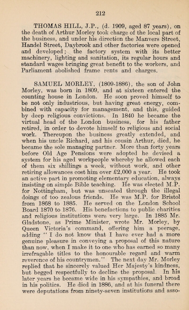 THOMAS HILL, J.P., (d. 1909, aged 87 years), on the death of Arthur Morley took charge of the local part of the business, and under his direction the Manvers Street, Handel Street, Davbrook and other factories were opened and developed; the factory system with its better machinery, lighting and sanitation, its regular hours and standard wages bringing great benefit to the workers, and Parliament abolished frame rents and charges. SAMUEL MOBLEY, (1809-1886), the son of John Morley, was bom in 1809, and at sixteen entered the counting house in London. He soon proved himself to be not only industrious, but having great energy, com¬ bined with capacity for management, and this, guided by deep religious convictions. In 1840 he became the virtual head of the London business, for his father retired, in order to devote himself to religious and social work. Thereupon the business greatly extended, and when his uncle Bichard, and his cousin Arthur, died, he became the sole managing partner. More than forty years before Old Age Pensions were adopted he devised a system for his aged workpeople whereby he allowed each of them six shillings a week, without work, and other retiring allowances cost him over £2,000 a year. He took an active paid in promoting elementary education, always insisting on simple Bible teaching. He was elected M.P. for Nottingham, but was unseated through the illegal doings of too zealous friends. He was M.P. for Bristol from 1868 to 1885. He served on the London School Board 1870 to 1876. His benefactions to public charities and religious institutions were very large. In 1885 Mr. Gladstone, as Prime Minister, wrote Mr. Morley, by Queen Victoria’s command, offering him a peerage, adding “ I do not know that I have ever had a more genuine pleasure in conveying a proposal of this nature than now, when I make it to one who has earned so many irrefragable titles to the honourable regard and warm reverence of his countrymen.” The next day Mr. Morley replied that he sincerely valued Her Majesty’s kindness, but begged respectfully to decline the proposal. In his later years he became wide in his sympathies, and broad in his politics. He died in 1886, and at his funeral there were deputations from ninety-seven institutions and asso-