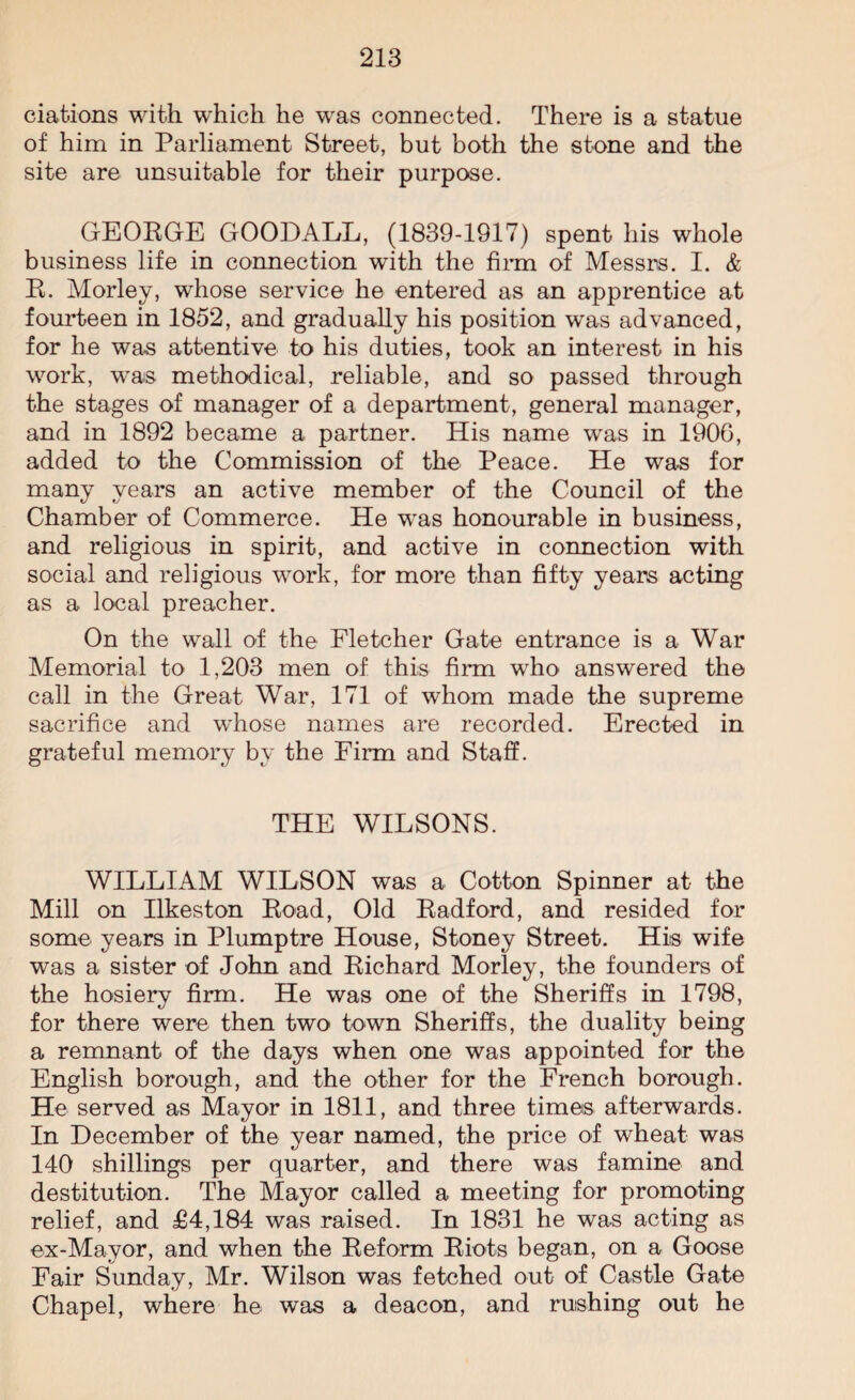 ciations with which he was connected. There is a statue of him in Parliament Street, but both the stone and the site are unsuitable for their purpose. GEORGE GOODALL, (1839-1917) spent his whole business life in connection with the firm of Messrs. I. & R. Morley, whose service he entered as an apprentice at fourteen in 1852, and gradually his position was advanced, for he was attentive to his duties, took an interest in his work, was methodical, reliable, and so passed through the stages of manager of a department, general manager, and in 1892 became a partner. His name was in 1906, added to the Commission of the Peace. He was for many years an active member of the Council of the Chamber of Commerce. He was honourable in business, and religious in spirit, and active in connection with social and religious work, for more than fifty years acting as a local preacher. On the wall of the Fletcher Gate entrance is a War Memorial to 1,203 men of this firm who answered the call in the Great War, 171 of whom made the supreme sacrifice and whose names are recorded. Erected in grateful memory by the Firm and Staff. THE WILSONS. WILLIAM WILSON was a Cotton Spinner at the Mill on Ilkeston Road, Old Radford, and resided for some years in Plumptre House, Stoney Street. His wife was a sister of John and Richard Morley, the founders of the hosiery firm. He was one of the Sheriffs in 1798, for there were then two town Sheriffs, the duality being a remnant of the days when one was appointed for the English borough, and the other for the French borough. He served as Mayor in 1811, and three times afterwards. In December of the year named, the price of wheat was 140 shillings per quarter, and there was famine and destitution. The Mayor called a meeting for promoting relief, and £4,184 was raised. In 1831 he was acting as ex-Mayor, and when the Reform Riots began, on a Goose Fair Sunday, Mr. Wilson was fetched out of Castle Gate Chapel, where he was a deacon, and rushing out he