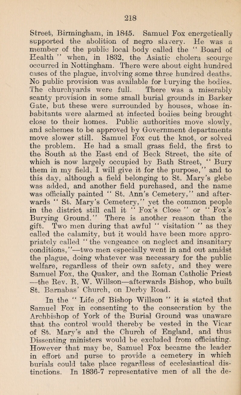 Street, Birmingham, in 1845. Samuel Fox energetically supported the abolition of negro slavery. He was a member of the public local body called the “ Board of Health ” when, in 1882, the Asiatic cholera scourge occurred in Nottingham. There were about eight hundred cases of the plague, involving some three hundred deaths. No public provision was available for burying the bodies. The churchyards were full. There was a miserably scanty provision in some small burial grounds in Barker Gate, but these were surrounded by houses, whose in¬ habitants were alarmed at infected bodies being brought close to their homes. Public authorities move slowly, and schemes to be approved by Government departments move slower still. Samuel Fox cut the knot, or solved the problem. He had a small grass field, the first to the South at the East end of Beck Street, the site of which iis now largely occupied by Bath Street, “ Bury them in my field, I will give it for the purpose,” and to this day, although a field belonging to St. Mary’s glebe was added, and another field purchased, and the name was officially painted “ St. Ann’s Cemetery,” and after¬ wards “ St. Mary’s Cemetery,” yet the common people in the district still call it “ Fox’s Close ” or “ Fox’s Burying Ground.” There is another reason than the gift. Two men during that awful “ visitation ” as they called the calamity, but it would have been more appro¬ priately called “the vengeance on neglect and insanitary conditions,”—two men especially went in and out amidst the plague, doing whatever was necessary for the public welfare, regardless of their own safety, and they were Samuel Fox, the Quaker, and the Roman Catholic Priest —the Rev. R. W. Willson—afterwards Bishop, who built St. Barnabas’ Church, on Herb;/ Road. In the “ Life .of Bishop Willson ” it is stated that Samuel Fox in consenting to the consecration by the Archbishop of York of the Burial Ground was unaware that the control would thereby be vested in the Vicar of St. Mary’s and the Church of England, and thus Dissenting ministers would be excluded from officiating. However that may be, Samuel Fox became the leader in effort and purse to provide a cemetery in which burials could take place regardless of ecclesiastical dis¬ tinctions. In 1836-7 representative men of all the de-