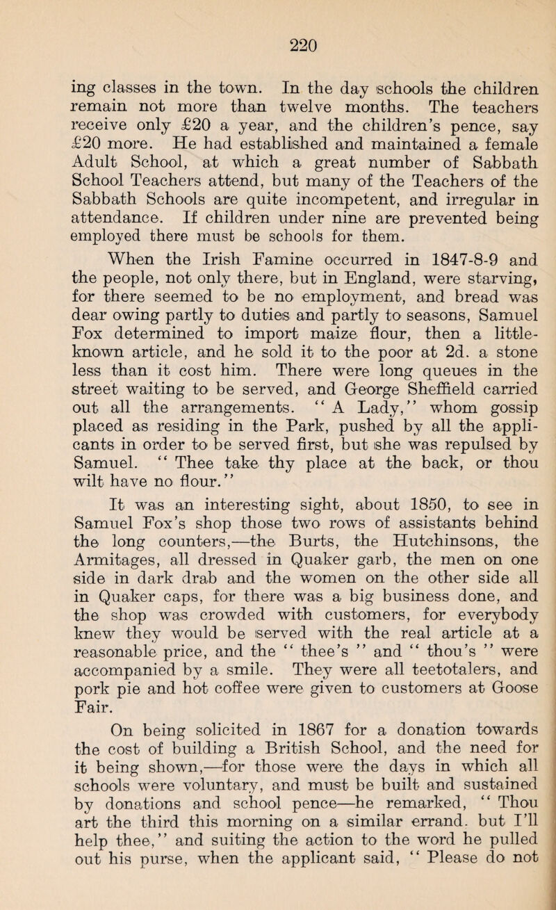 ing classes in the town. In the day schools the children remain not more than twelve months. The teachers receive only £20 a year, and the children’s pence, say £20 more. He had established and maintained a female Adult School, at which a great number of Sabbath School Teachers attend, but many of the Teachers of the Sabbath Schools are quite incompetent, and irregular in attendance. If children under nine are prevented being employed there must be schools for them. When the Irish Famine occurred in 1847-8-9 and the people, not only there, but in England, were starving, for there seemed to be no employment, and bread was dear owing partly to duties and partly to seasons, Samuel Fox determined to import maize flour, then a little- known article, and he sold it to the poor at 2d. a stone less than it cost him. There were long queues in the street waiting to be served, and George Sheffield carried out all the arrangements. “ A Lady,” whom gossip placed as residing in the Park, pushed by all the appli¬ cants in order to be served first, but she was repulsed by Samuel. “ Thee take thy place at the back, or thou wilt have no flour.” It was an interesting sight, about 1850, to see in Samuel Fox’s shop those two rows of assistants behind the long counters,—the Burts, the Hutchinsons, the Armitages, all dressed in Quaker garb, the men on one side in dark drab and the women on the other side all in Quaker caps, for there was a big business done, and the shop was crowded with customers, for everybody knew they would be served with the real article at a reasonable price, and the “ thee’s ” and “ thou’s ” were accompanied by a smile. They were all teetotalers, and pork pie and hot coffee were given to customers at Goose Fair. On being solicited in 1867 for a donation towards the cost of building a British School, and the need for it being shown,—for those were the days in which all schools were voluntary, and must be built and sustained by donations and school pence—he remarked, “ Thou art the third this morning on a similar errand, but I’ll help thee,” and suiting the action to the word he pulled out his purse, when the applicant said, “ Please do not