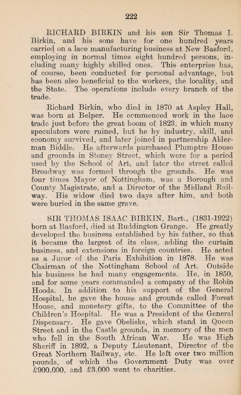 RICHARD BIRKIN and his son Sir Thomas I. Birkin, and his sons have for one hundred years carried on a lace manufacturing business at New Basford, employing in normal times eight hundred persons, in¬ cluding many highly skilled ones. This enterprise has, of course, been conducted for personal advantage, but has been also beneficial to the workers, the locality, and the State. The operations include every branch of the trade. Richard Birkin, who died in 1870 at Aspley Hall, was bom at Belper. He commenced work in the lace trade just before the great boom of 1823, in which many speculators were ruined, but he by industry, skill, and economy survived, and later joined in partnership Aider- man Biddle. He afterwards purchased Plumptre House and grounds in Stoney Street, which were for a period used by the School of Art, and later the street called Broadway was formed through the grounds. He was four times Mayor of Nottingham, was a Borough and County Magistrate, and a Director of the Midland Rail¬ way. His widow died two days after him, and both were buried in the same grave. SIR THOMAS ISAAC BIRKIN, Bart., (1831-1922) bom at Basford, died at Ruddington Grange. He greatly developed the business established by his father, so that it became the largest of its class, adding the curtain business, and extensions in foreign countries. He acted as a Juror of the Paris Exhibition in 1878. He was Chairman of the Nottingham School of Art. Outside his business he had many engagements. He, in 1850, and for some years commanded a company of the Robin Hoods. In addition to his support of the General Hospital, he gave the house and grounds called Forest House, and monetary gifts, to the Committee of the Children’s Hospital. He was a President of the General Dispensary. He gave Obelisks, which stand in Queen Street and in the Castle grounds, in memory of the men who fell in the South African War. He was High Sheriff in 1892, a Deputy Lieutenant, Director of the Great Northern Railway, etc. He left over two million pounds, of which the Government Duty was over £900,000, and £3,000 went to charities.