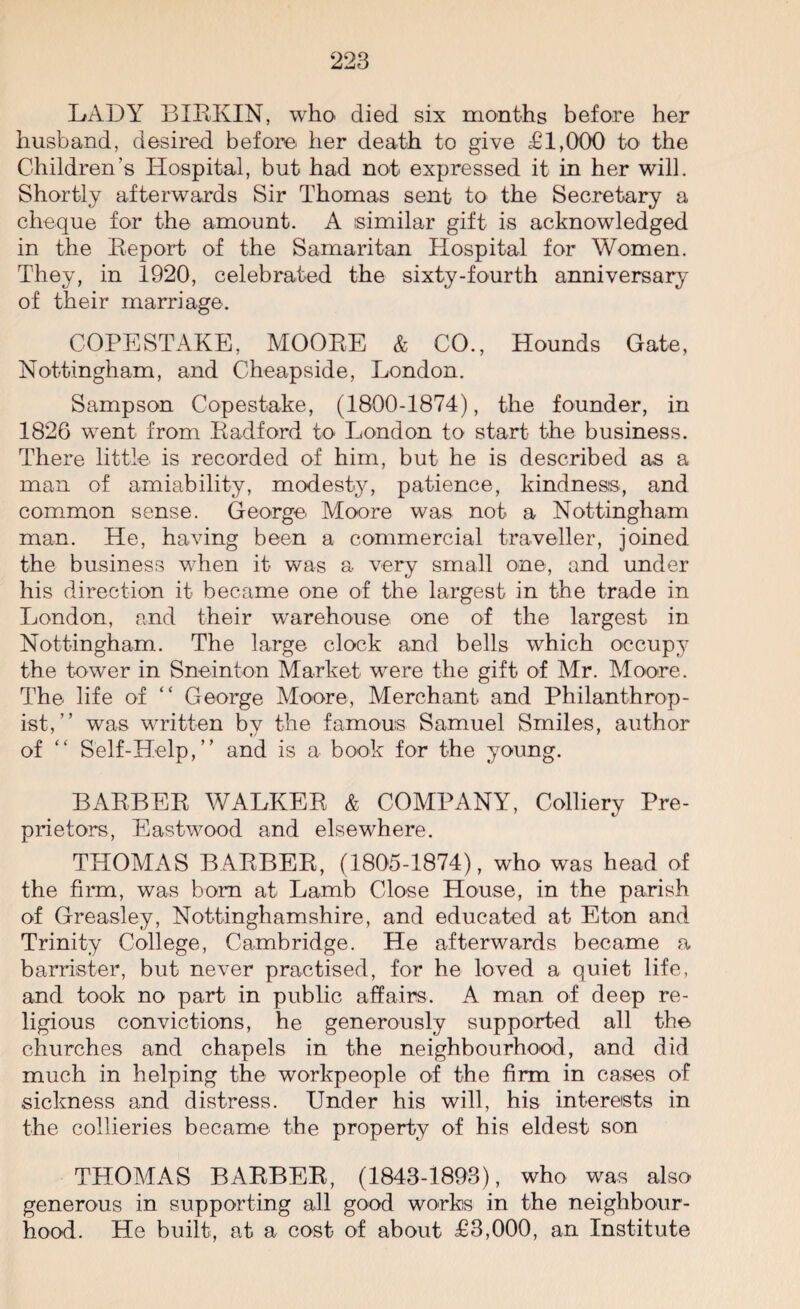 LADY BIRKIN, who died six months before her husband, desired before her death to give £1,000 to the Children’s Hospital, but had not expressed it in her will. Shortly afterwards Sir Thomas sent to the Secretary a cheque for the amount. A similar gift is acknowledged in the Report of the Samaritan Hospital for Women. They, in 1920, celebrated the sixty-fourth anniversary of their marriage. COPESTAKE, MOORE & CO., Hounds Gate, Nottingham, and Cheapside, London. Sampson Copestake, (1800-1874), the founder, in 1826 went from Radford to London to start the business. There little is recorded of him, but he is described as a man of amiability, modesty, patience, kindness, and common sense. George Moore was not a Nottingham man. He, having been a commercial traveller, joined the business when it was a very small one, and under his direction it became one of the largest in the trade in London, and their warehouse one of the largest in Nottingham. The large clock and bells which occupy the tower in Sneinton Market were the gift of Mr. Moore. The life of “ George Moore, Merchant and Philanthrop¬ ist,” was written by the famous Samuel Smiles, author of “ Self-Help,” and is a book for the young. BARBER WALKER & COMPANY, Colliery Pro¬ prietors, Eastwood and elsewhere. THOMAS BARBER, (1805-1874), who was head of the firm, was bora at Lamb Close House, in the parish of Greasley, Nottinghamshire, and educated at Eton and Trinity College, Cambridge. He afterwards became a barrister, but never practised, for he loved a quiet life, and took no part in public affairs. A man of deep re¬ ligious convictions, he generously supported all the churches and chapels in the neighbourhood, and did much in helping the workpeople of the firm in cases of sickness and distress. Under his will, his interests in the collieries became the property of his eldest son THOMAS BARBER, (1843-1893), who was also generous in supporting all good works in the neighbour¬ hood. He built, at a cost of about £3,000, an Institute