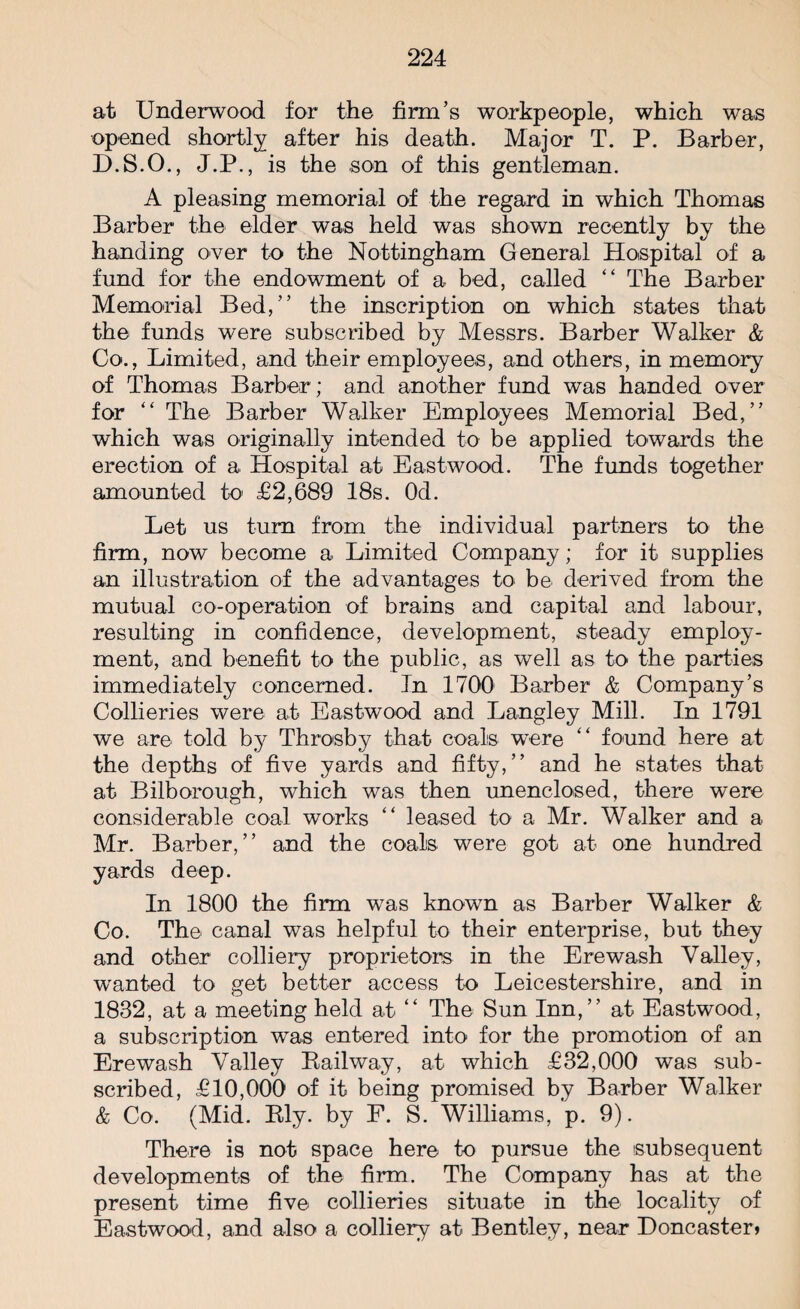 at Underwood for the firm’s workpeople, which was opened shortly after his death. Major T. P. Barber, D.S.O., J.P., is the son of this gentleman. A pleasing memorial of the regard in which Thomas Barber the elder was held was shown recently by the handing over to the Nottingham General Hospital of a fund for the endowment of a bed, called “ The Barber Memorial Bed,” the inscription on which states that the funds were subscribed by Messrs. Barber Walker & Co., Limited, and their employees, and others, in memory of Thomas Barber; and another fund was handed over for “ The Barber Walker Employees Memorial Bed,” which was originally intended to be applied towards the erection of a Hospital at Eastwood. The funds together amounted to £2,689 18s. Od. Let us turn from the individual partners to the firm, now become a Limited Company; for it supplies an illustration of the advantages to be* derived from the mutual co-operation of brains and capital and labour, resulting in confidence, development, steady employ¬ ment, and benefit to the public, as well as to the parties immediately concerned. In 1700 Barber & Company’s Collieries were at Eastwood and Langley Mill. In 1791 we are told by Throsby that coals were “ found here at the depths of five yards and fifty,” and he states that at Bilborough, which was then unenclosed, there were considerable coal works “ leased to a Mr. Walker and a Mr. Barber,” and the coals were got at one hundred yards deep. In 1800 the firm was known as Barber Walker & Co. The canal was helpful to their enterprise, but they and other colliery proprietors in the Erewash Valley, wanted to get better access to Leicestershire, and in 1832, at a meeting held at “ The Sun Inn,” at Eastwood, a subscription was entered into for the promotion of an Erewash Valley Railway, at which £32,000 was sub¬ scribed, £10,000 of it being promised by Barber Walker & Co. (Mid. Ely. by F. S. Williams, p. 9). There is not space here to pursue the subsequent developments of the firm. The Company has at the present time five collieries situate in the locality of Eastwood, and also a colliery at Bentley, near Doncaster*