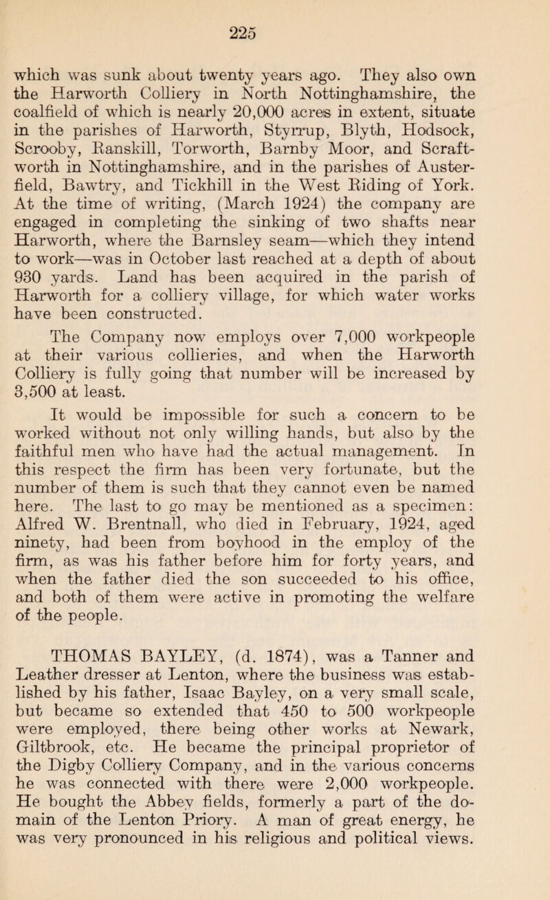which was sunk about twenty years ago. They also own the Harworth Colliery in North Nottinghamshire, the coalfield of which is nearly 20,000 acres in extent, situate in the parishes of Harworth, Styrrup, Blyth, Hodsock, Scrooby, Banskill, Torworth, Barnby Moor, and Scraft- worth in Nottinghamshire, and in the parishes of Auster- field, Bawtry, and Tickhill in the West Biding of York. At the time of writing, (March 1924) the company are engaged in completing the sinking of two shafts near Harworth, where the Barnsley seam—which they intend to work—was in October last reached at a depth of about 930 yards. Land has been acquired in the parish of Harworth for a colliery village, for which water works have been constructed. The Company now employs over 7,000 workpeople at their various collieries, and when the Harworth Colliery is fully going that number will be increased by 3,500 at least. It would be impossible for such a concern to be worked without not only willing hands, but also> by the faithful men who have had the actual management. In this respect the firm has been very fortunate, but the number of them is such that they cannot even be named here. The last to go may be mentioned as a specimen: Alfred W. Brentnall, who died in February, 1924, aged ninety, had been from boyhood in the employ of the firm, as was his father before him for forty years, and when the father died the son succeeded to his office, and both of them were active in promoting the welfare of the people. THOMAS BAYLEY, (d. 1874), was a Tanner and Leather dresser at Lenton, where the business was estab¬ lished by his father, Isaac Bay ley, on a very small scale, but became so extended that 450 to 500 workpeople were employed, there being other works at Newark, Giltbrook, etc. He became the principal proprietor of the Digby Colliery Company, and in the various concerns he was connected with there were 2,000 workpeople. He bought the Abbey fields, formerly a part of the do<- main of the Lenton Priory. A man of great energy, he was very pronounced in his religious and political views.