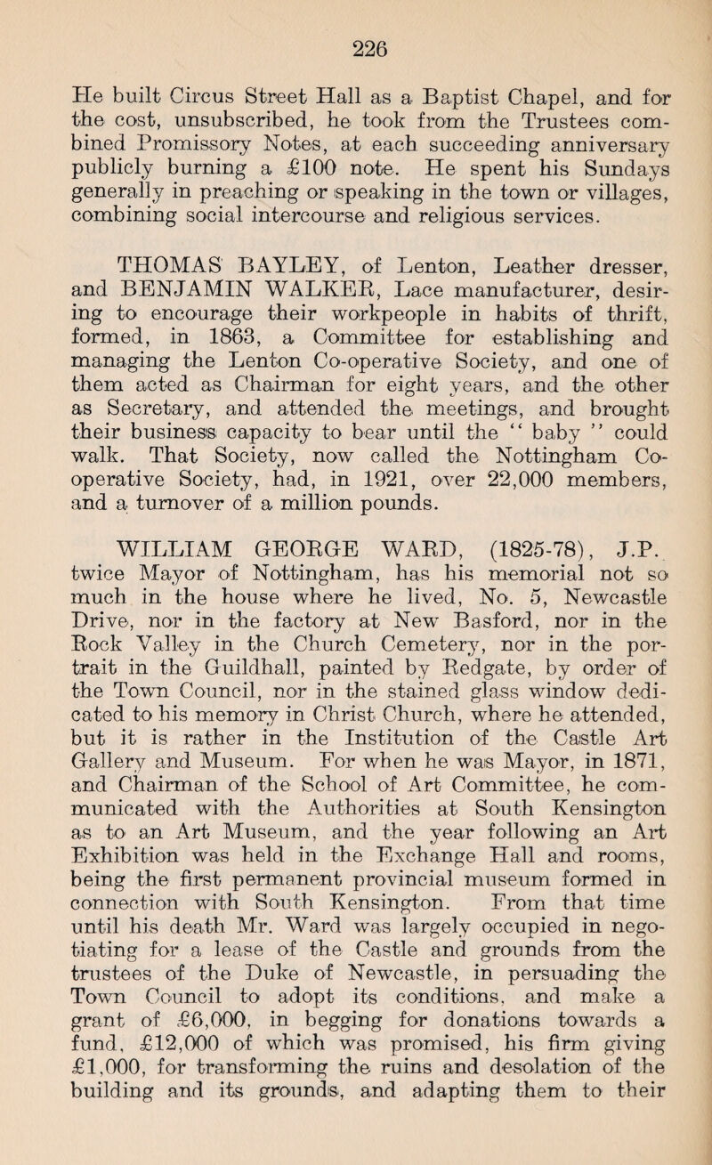 He built Circus Street Hall as a Baptist Chapel, and for the cost, unsubscribed, he took from the Trustees com¬ bined Promissory Notes, at each succeeding anniversary publicly burning a £100 note. He spent his Sundays generally in preaching or speaking in the town or villages, combining social intercourse and religious services. THOMAS BAYLEY, of Lenton, Leather dresser, and BENJAMIN WALKER, Lace manufacturer, desir¬ ing to encourage their workpeople in habits of thrift, formed, in 1863, a Committee for establishing and managing the Lenton Co-operative Society, and one of them acted as Chairman for eight years, and the other as Secretary, and attended the meetings, and brought their business capacity to bear until the “ baby ” could walk. That Society, now called the Nottingham Co¬ operative Society, had, in 1921, over 22,000 members, and a turnover of a million pounds. WILLIAM GEORGE WARD, (1825-78), J.P. twice Mayor of Nottingham, has his memorial not so much in the house where he lived, No. 5, Newcastle Drive, nor in the factory at New Basford, nor in the Rock Valley in the Church Cemetery, nor in the por¬ trait in the Guildhall, painted by Redgate, by order of the Town Council, nor in the stained glass window dedi¬ cated to his memory in Christ Church, where he attended, but it is rather in the Institution of the Castle Art Gallery and Museum. For when he was Mayor, in 1871, and Chairman of the School of Art Committee, he com¬ municated with the Authorities at South Kensington as to an Art Museum, and the year following an Art Exhibition was held in the Exchange Hall and rooms, being the first permanent provincial museum formed in connection with South Kensington. From that time until his death Mr. Ward was largely occupied in nego¬ tiating for a lease of the Castle and grounds from the trustees of the Duke of Newcastle, in persuading the Town Council to adopt its conditions, and make a grant of £6,000, in begging for donations towards a fund, £12,000 of which was promised, his firm giving £1,000, for transforming the ruins and desolation of the building and its grounds, and adapting them to their