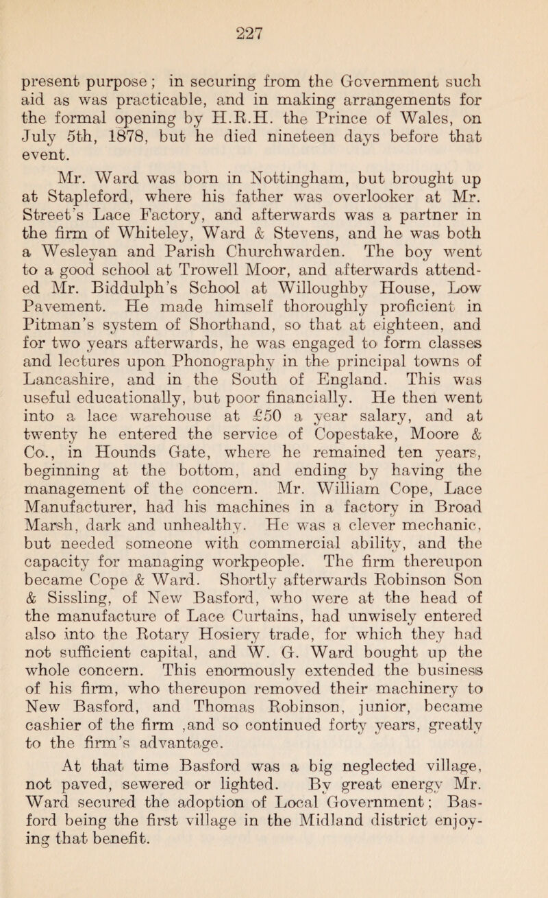 present purpose; in securing from the Government such aid as was practicable, and in making arrangements for the formal opening by H.R.H. the Prince of Wales, on July 5th, 1878, but he died nineteen days before that event. Mr. Ward was bom in Nottingham, but brought up at Stapleford, where his father was overlooker at Mr. Street's Lace Factory, and afterwards was a partner in the firm of Whiteley, Ward & Stevens, and he was both a Wesleyan and Parish Churchwarden. The boy went to a good school at Trowell Moor, and afterwards attend¬ ed Mr. Biddulph’s School at Willoughby House, Low Pavement. He made himself thoroughly proficient in Pitman’s system of Shorthand, so that at eighteen, and for two years afterwards, he was engaged to form classes and lectures upon Phonography in the principal towns of Lancashire, and in the South of England. This was useful educationally, but poor financially. He then went into a lace warehouse at £50 a year salary, and at twenty he entered the service of Copestake, Moore & Co., in Hounds Gate, where he remained ten years, beginning at the bottom, and ending by having the management of the concern. Mr. William Cope, Lace Manufacturer, had his machines in a factory in Broad Marsh, dark and unhealthy. Lie was a clever mechanic, but needed someone with commercial abilitv, and the capacity for managing workpeople. The firm thereupon became Cope & Ward. Shortly afterwards Robinson Son & Sissling, of New Basford, who were at the head of the manufacture of Lace Curtains, had unwisely entered also into the Rotary Hosiery trade, for which they had not sufficient capital, and W. G. Ward bought up the whole concern. This enormously extended the business of his firm, who thereupon removed their machinery to New Basford, and Thomas Robinson, junior, became cashier of the firm ,and so continued forty years, greatly to the firm’s advantage. At that time Basford was a big neglected village, not paved, sewered or lighted. By great energy Mr. Ward secured the adoption of Local Government; Bas¬ ford being the first village in the Midland district enjoy¬ ing that benefit.