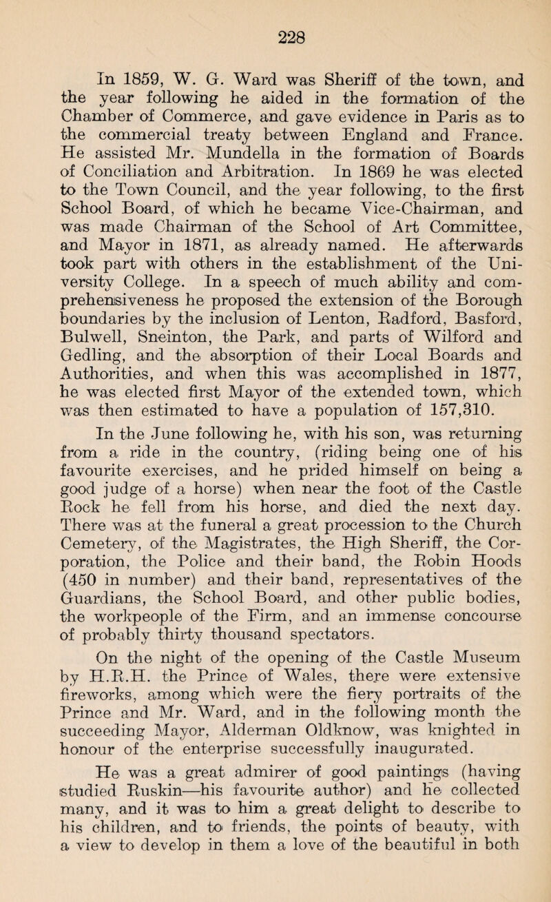 In 1859, W. G. Ward was Sheriff of the town, and the year following he aided in the formation of the Chamber of Commerce, and gave evidence in Paris as to the commercial treaty between England and France. He assisted Mr. Mundella in the formation of Boards of Conciliation and Arbitration. In 1869 he was elected to the Town Council, and the year following, to the first School Board, of which he became Vice-Chairman, and was made Chairman of the School of Art Committee, and Mayor in 1871, as already named. He afterwards took part with others in the establishment of the Uni¬ versity College. In a speech of much ability and com¬ prehensiveness he proposed the extension of the Borough boundaries by the inclusion of Lenton, Radford, Basford, Bui well, Sneinton, the Park, and parts of Wilford and Gedling, and the absorption of their Local Boards and Authorities, and when this was accomplished in 1877, he was elected first Mayor of the extended town, which was then estimated to have a population of 157,310. In the June following he, with his son, was returning from a ride in the country, (riding being one of his favourite exercises, and he prided himself on being a good judge of a horse) when near the foot of the Castle Bock he fell from his horse, and died the next day. There was at the funeral a great procession to the Church Cemetery, of the Magistrates, the High Sheriff, the Cor¬ poration, the Police and their band, the Bobin Hoods (450 in number) and their band, representatives of the Guardians, the School Board, and other public bodies, the workpeople of the Firm, and an immense concourse of probably thirty thousand spectators. On the night of the opening of the Castle Museum by H.E.H. the Prince of Wales, there were extensive fireworks, among which were the fiery portraits of the Prince and Mr. Ward, and in the following month the succeeding Mayor, Alderman Oldknow, was knighted in honour of the enterprise successfully inaugurated. He was a great admirer of good paintings (having studied Buskin—his favourite author) and he collected many, and it was to him a great delight to describe to his children, and to friends, the points of beauty, with a view to develop in them a love of the beautiful in both