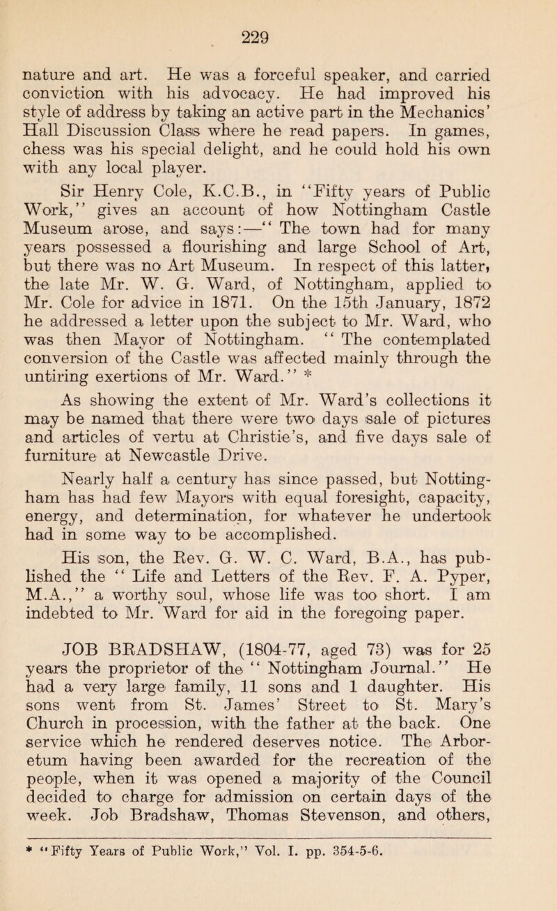 nature and art. He was a forceful speaker, and carried conviction with his advocacy. He had improved his style of address by taking an active part in the Mechanics’ Hall Discussion Class where he read papers. In games, chess was his special delight, and he could hold his own with any local player. Sir Henry Cole, K.C.B., in “Fifty years of Public Work,’’ gives an account of how Nottingham Castle Museum arose, and says:—“ The town had for many years possessed a flourishing and large School of Art, but there was no Art Museum. In respect of this latter, the late Mr. W. G. Ward, of Nottingham, applied to Mr. Cole for advice in 1871. On the 15th January, 1872 he addressed a letter upon the subject to Mr. Ward, who was then Mayor of Nottingham. “ The contemplated conversion of the Castle was affected mainly through the untiring exertions of Mr. Ward.” * As showing the extent of Mr. Ward’s collections it may be named that there were two> days sale of pictures and articles of vertu at Christie’s, and five days sale of furniture at Newcastle Drive. Nearly half a century has since passed, but Notting¬ ham has had few Mayors with equal foresight, capacity, energy, and determination, for whatever he undertook had in some way to be accomplished. His son, the Rev. G. W. C. Ward, B.A., has pub¬ lished the “ Life and Letters of the Rev. F. A. Pyper, M.A.,” a worthy soul, whose life was too short. I am indebted to Mr. Ward for aid in the foregoing paper. JOB BRADSHAW, (1804-77, aged 73) was for 25 years the proprietor of the “ Nottingham Journal.” He had a very large family, 11 sons and 1 daughter. His sons went from St. James’ Street to St. Mary’s Church in procession, with the father at the back. One service which he rendered deserves notice. The Arbor¬ etum having been awarded for the recreation of the people, when it was opened a majority of the Council decided to charge for admission on certain days of the week. Job Bradshaw, Thomas Stevenson, and others, * “Fifty Years of Public Work,” Yol. I. pp. 354-5-6.