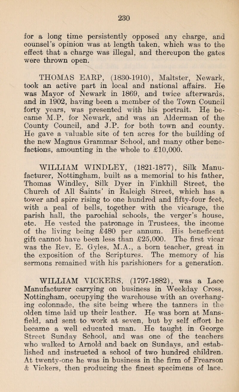 for a long time persistently opposed any charge, and counsel’s opinion was at length taken, which was to the effect that a charge was illegal, and thereupon the gates were thrown open. THOMAS EARP, (1830-1910), Maltster, Newark, took an active part in local and national affairs. He was Mayor of Newark in 1869, and twice afterwards, and in 1902, having been a member of the Town Council forty years, was presented with his portrait. He be¬ came M.P. for Newark, and was an Alderman of the County Council, and J.P. for both town and county. He gave a valuable site of ten acres for the building of the new Magnus Grammar School, and many other bene¬ factions, amounting in the whole to £10,000. WILLIAM WINDLEY, (1821-1877), Silk Manu¬ facturer, Nottingham, built as a memorial to' his father, Thomas Windley, Silk Dyer in Einkhill Street, the Church of All Saints’ in Raleigh Street, which has a tower and spire rising to one hundred and fifty-four feet, with a peal of bells, together with the vicarage, the parish hall, the parochial schools, the verger’s house, etc. He vested the patronage in Trustees, the income of the living being £480 per annum. His beneficent gift cannot have been less than £25,000. The first vicar was the Rev. E. Gyles, M.A., a born teacher, great in the exposition of the Scriptures. The memory of his sermons remained with his parishioners for a generation. WILLIAM VICKERS, (1797-1882), was a Lace Manufacturer carrying on business in Weekday Cross, Nottingham, occupying the warehouse with an overhang¬ ing colonnade, the site being where the tanners in the olden time laid up their leather. He was bora at Mans¬ field, and sent to' work at seven, but by self effort he became a well educated man. He taught in George Street Sunday School, and was one of the teachers who walked to Arnold and back on Sundays, and estab¬ lished and instructed a school of two hundred children. At twenty-one he was in business in the firm of Erearson & Vickers, then producing the finest specimens of lace.
