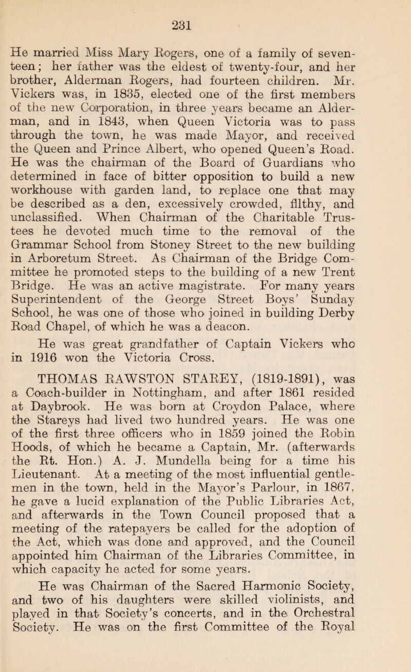 He married Miss Mary Rogers, one of a family of seven¬ teen ; her father was the eldest of twenty-four, and her brother, Alderman Rogers, had fourteen children. Mr. Vickers was, in 1835, elected one of the first members of the new Corporation, in three years became an Aider- man, and in 1843, when Queen Victoria was to pass through the town, he was made Mayor, and received the Queen and Prince Albert, who opened Queen’s Road. He was the chairman of the Board of Guardians who determined in face of bitter opposition to build a new workhouse with garden land, to replace one that may be described as a den, excessively crowded, filthy, and unclassified. When Chairman of the Charitable Trus¬ tees he devoted much time to the removal of the Grammar School from Stonev Street to< the new building in Arboretum Street. As Chairman of the Bridge Com¬ mittee he promoted steps to the building of a new Trent Bridge. He was an active magistrate. For many years Superintendent of the George Street Boys’ Sunday School, he was one of those who joined in building Derby Road Chapel, of which he was a deacon. He was great grandfather of Captain Vickers who in 1916 won the Victoria Cross. THOMAS RAWSTON STAREY, (1819-1891), was a Coach-builder in Nottingham, and after 1861 resided at Daybrook. He was born at Croydon Palace, where the Stareys had lived two hundred years. He was one of the first three officers who* in 1859 joined the Robin Hoods, of which he became a Captain, Mr. (afterwards the Rt. Hon.) A. J. Mundella being for a time his Lieutenant. At a meeting of the most influential gentle¬ men in the town, held in the Mayor’s Parlour, in 1867, he gave a lucid explanation of the Public Libraries Act, and afterwards in the Town Council proposed that a meeting of the ratepayers be called for the adoption of the Act, which was done and approved, and the Council appointed him Chairman of the Libraries Committee, in which capacity he acted for some years. He was Chairman of the Sacred Harmonic Society, and two of his daughters were skilled violinists, and played in that Society’s concerts, and in the Orchestral Society. He was on the first Committee of the Royal