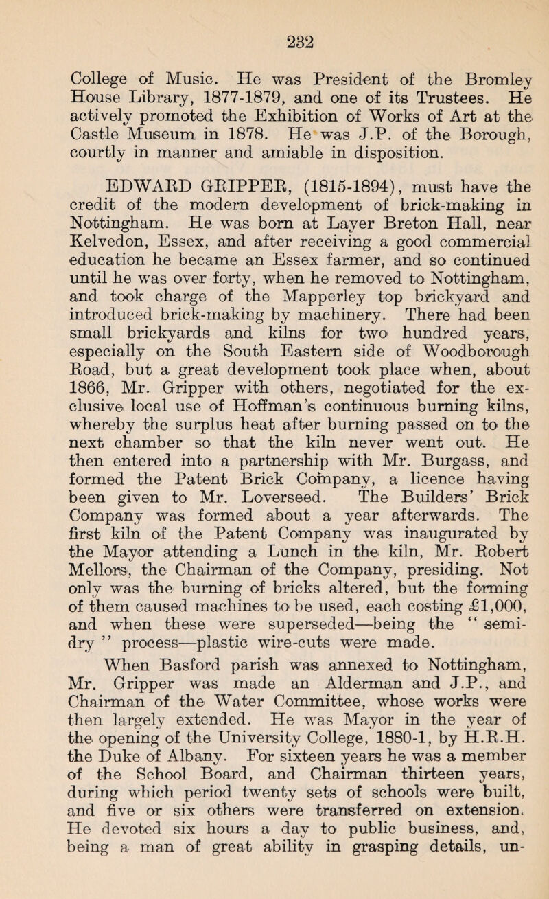 College of Music. He was President of the Bromley House Library, 1877-1879, and one of its Trustees. He actively promoted the Exhibition of Works of Art at the Castle Museum in 1878. He was J.P. of the Borough, courtly in manner and amiable in disposition. EDWARD GRIPPER, (1815-1894), must have the credit of the modern development of brick-making in Nottingham. He was bom at Layer Breton Hall, near Kelvedon, Essex, and after receiving a good commercial education he became an Essex farmer, and so continued until he was over forty, when he removed to Nottingham, and took charge of the Mapperley top brickyard and introduced brick-making by machinery. There had been small brickyards and kilns for two hundred years, especially on the South Eastern side of Woodborough Road, but a great development took place when, about 1866, Mr. Gripper with others, negotiated for the ex¬ clusive local use of Hoffman’s continuous burning kilns, whereby the surplus heat after burning passed on to the next chamber so that the kiln never went out. He then entered into a partnership with Mr. Burgass, and formed the Patent Brick Company, a licence having been given to Mr. Loverseed. The Builders’ Brick Company was formed about a year afterwards. The first kiln of the Patent Company was inaugurated by the Mayor attending a Lunch in the kiln, Mr. Robert Mellons, the Chairman of the Company, presiding. Not only was the burning of bricks altered, but the forming of them caused machines to be used, each costing T1,000, and when these were superseded—being the “ semi¬ dry ” process—plastic wire-cuts were made. When Basford parish was annexed to Nottingham, Mr. Gripper was made an Alderman and J.P., and Chairman of the Water Committee, whose works were then largely extended. He was Mayor in the year of the opening of the University College, 1880-1, by H.R.H. the Duke of Albany. For sixteen years he was a member of the School Board, and Chairman thirteen years, during which period twenty sets of schools were built, and five or six others were transferred on extension. He devoted six hours a day to public business, and, being a man of great ability in grasping details, un-