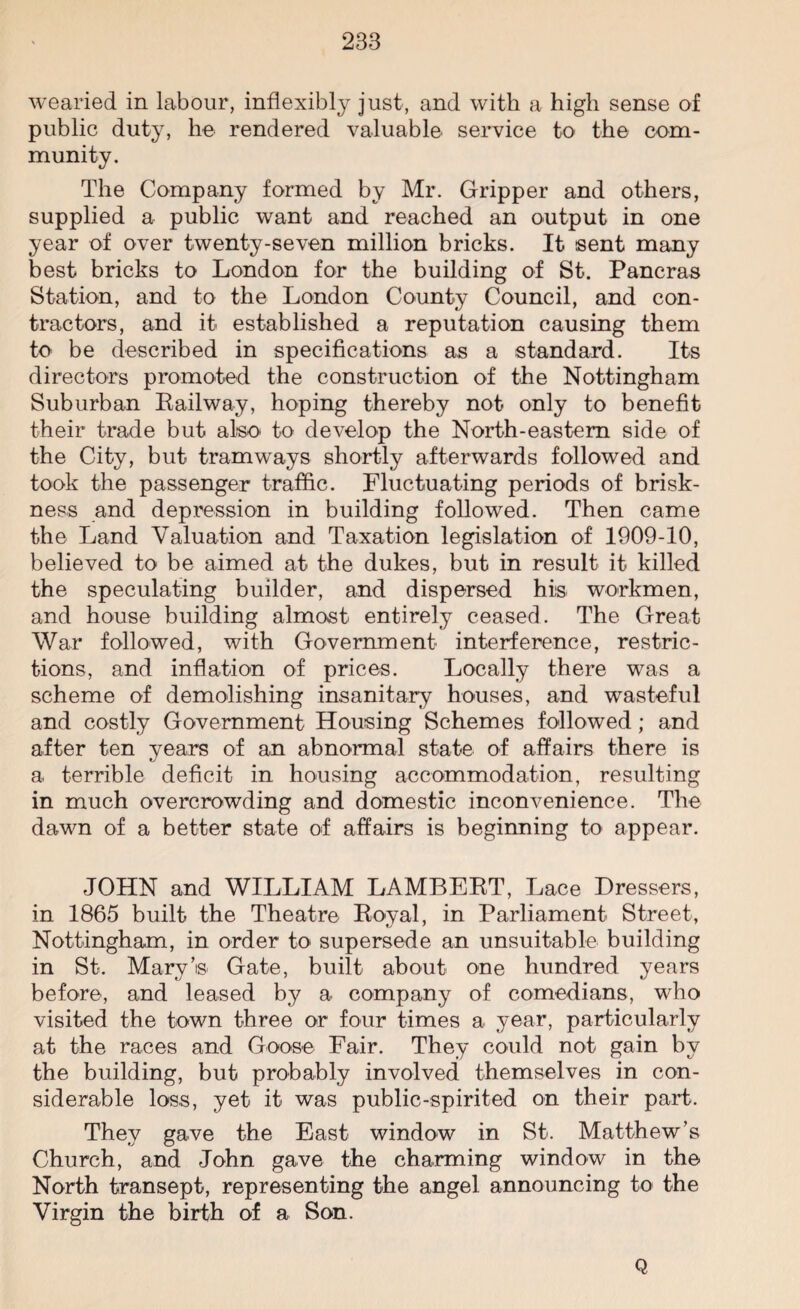 wearied in labour, inflexibly just, and with a high sense of public duty, he rendered valuable service to the com¬ munity. The Company formed by Mr. Gripper and others, supplied a public want and reached an output in one year of over twenty-seven million bricks. It sent many best bricks to London for the building of St. Pancras Station, and to the London County Council, and con¬ tractors, and it established a reputation causing them to be described in specifications as a standard. Its directors promoted the construction of the Nottingham Suburban Kailway, hoping thereby not only to benefit their trade but also to develop the North-eastern side of the City, but tramways shortly afterwards followed and took the passenger traffic. Fluctuating periods of brisk¬ ness and depression in building followed. Then came the Land Valuation and Taxation legislation of 1909-10, believed to be aimed at the dukes, but in result it killed the speculating builder, and dispersed his workmen, and house building almost entirely ceased. The Great War followed, with Government interference, restric¬ tions, and inflation of prices. Locally there was a scheme of demolishing insanitary houses, and wasteful and costly Government Housing Schemes followed; and after ten years of an abnormal state of affairs there is a terrible deficit in housing accommodation, resulting in much overcrowding and domestic inconvenience. The dawn of a better state of affairs is beginning to appear. JOHN and WILLIAM LAMBERT, Lace Dressers, in 1865 built the Theatre Royal, in Parliament Street, Nottingham, in order to supersede an unsuitable building in St. Mary’s Gate, built about one hundred years before, and leased by a company of comedians, who visited the town three or four times a year, particularly at the races and Goose Fair. They could not gain by the building, but probably involved themselves in con¬ siderable loss, yet it was public-spirited on their part. They gave the East window in St. Matthew’s Church, and John gave the charming window in the North transept, representing the angel announcing to the Virgin the birth of a Son. Q