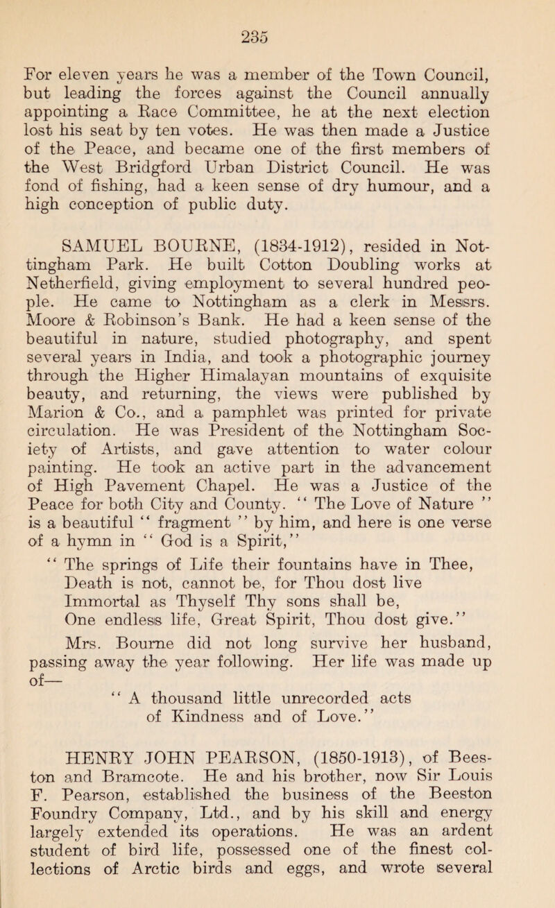 For eleven years he was a member of the Town Council, but leading the forces against the Council annually appointing a Eace Committee, he at the next election lost his seat by ten votes. He was then made a Justice of the Peace, and became one of the first members of the West Bridgford Urban District Council. He was fond of fishing, had a keen sense of dry humour, and a high conception of public duty. SAMUEL BOUENE, (1834-1912), resided in Not¬ tingham Park. He built Cotton Doubling works at Netherfield, giving employment to several hundred peo¬ ple. He came to Nottingham as a clerk in Messrs. Moore & Eobinson’s Bank. He had a keen sense of the beautiful in nature, studied photography, and spent several years in India, and took a photographic journey through the Higher Himalayan mountains of exquisite beauty, and returning, the views were published by Marion & Co., and a pamphlet was printed for private circulation. He was President of the Nottingham Soc¬ iety of Artists, and gave attention to water colour painting. He took an active part in the advancement of High Pavement Chapel. He was a Justice of the Peace for both City and County. “ The Love of Nature is a beautiful “ fragment ” by him, and here is one verse of a hymn in “ God is a Spirit,” “ The springs of Life their fountains have in Thee, Death is not, cannot be, for Thou dost live Immortal as Thyself Thy sons shall be, One endless life, Great Spirit, Thou dost give.” Mrs. Bourne did not long survive her husband, passing away the year following. Her life was made up of— “ A thousand little unrecorded acts of Kindness and of Love.” HENEY JOHN PEAESON, (1850-1913), of Bees- ton and Bramcote. He and his brother, now Sir Louis F. Pearson, established the business of the Beeston Foundry Company, Ltd., and by his skill and energy largely extended its operations. He was an ardent student of bird life, possessed one of the finest col¬ lections of Arctic birds and eggs, and wrote several