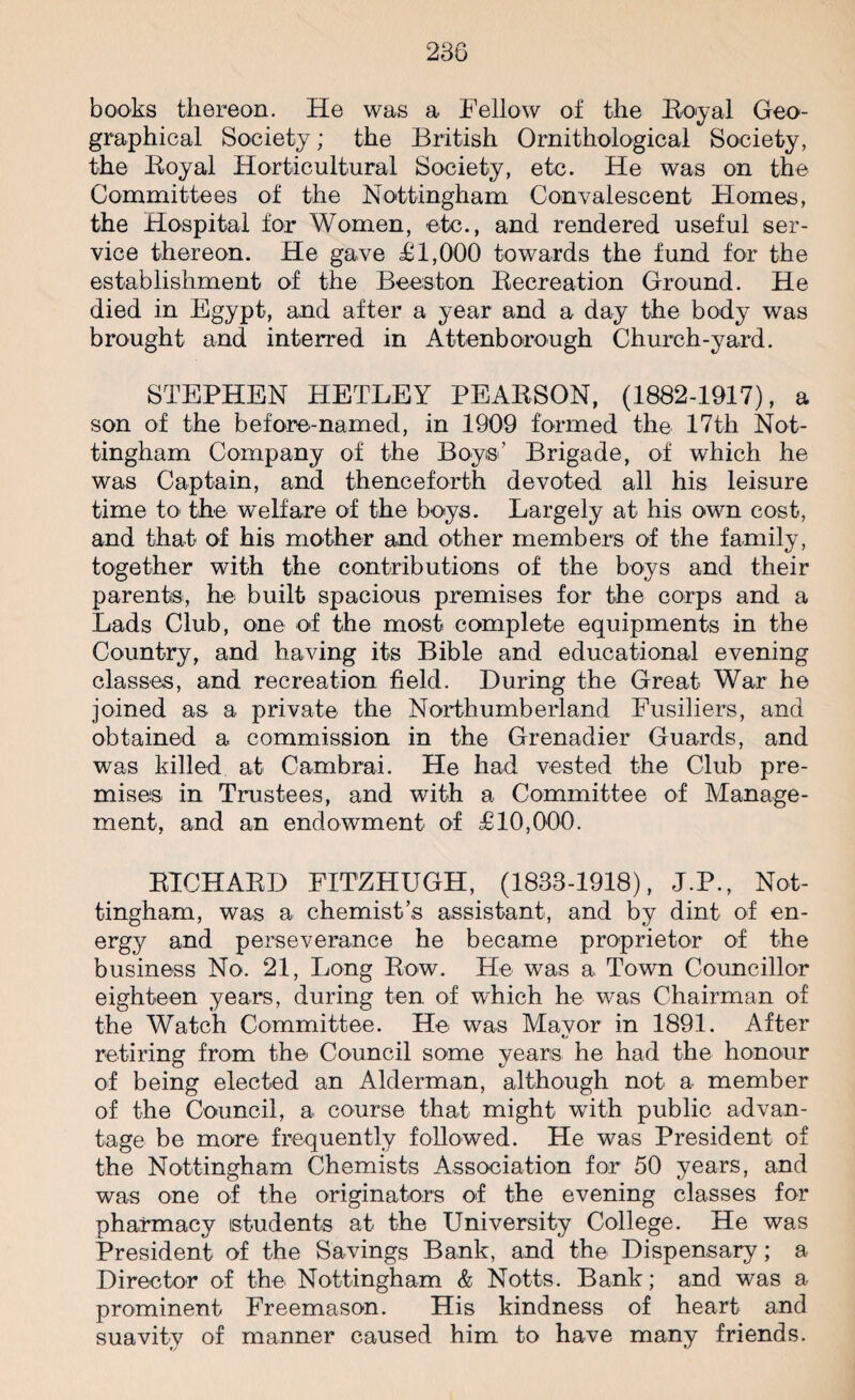 books thereon. He was a Fellow of the Royal Geo¬ graphical Society; the British Ornithological Society, the Royal Horticultural Society, etc. He was on the Committees of the Nottingham Convalescent Homes, the Hospital for Women, etc., and rendered useful ser¬ vice thereon. He gave £1,000 towards the fund for the establishment of the Beeston Recreation Ground. He died in Egypt, and after a year and a day the body was brought and interred in Attenborough Church-yard. STEPHEN HETLEY PEARSON, (1882-1917), a son of the before-named, in 1909 formed the 17th Not¬ tingham Company of the Boys' Brigade, of which he was Captain, and thenceforth devoted all his leisure time to the welfare of the boys. Largely at his own cost, and that of his mother and other members of the family, together with the contributions of the boys and their parents, he built spacious premises for the corps and a Lads Club, one of the most complete equipments in the Country, and having its Bible and educational evening classes, and recreation field. During the Great War he joined as a private the Northumberland Fusiliers, and obtained a commission in the Grenadier Guards, and was killed at Cambrai. He had vested the Club pre¬ mises in Trustees, and with a Committee of Manage¬ ment, and an endowment of £10,000. RICHARD FITZHUGH, (1833-1918), J.P., Not¬ tingham, was a chemist’s assistant, and by dint of en¬ ergy and perseverance he became proprietor of the business No. 21, Long Row. He was a Town Councillor eighteen years, during ten of which he was Chairman of the Watch Committee. He was Mayor in 1891. After retiring from the Council some years he had the honour of being elected an Alderman, although not a member of the Council, a course that might with public advan¬ tage be more frequently followed. He was President of the Nottingham Chemists Association for 50 years, and was one of the originators of the evening classes for pharmacy students at the University College. He was President of the Savings Bank, and the Dispensary; a Director of the Nottingham & Notts. Bank; and was a prominent Freemason. His kindness of heart and suavity of manner caused him to have many friends.