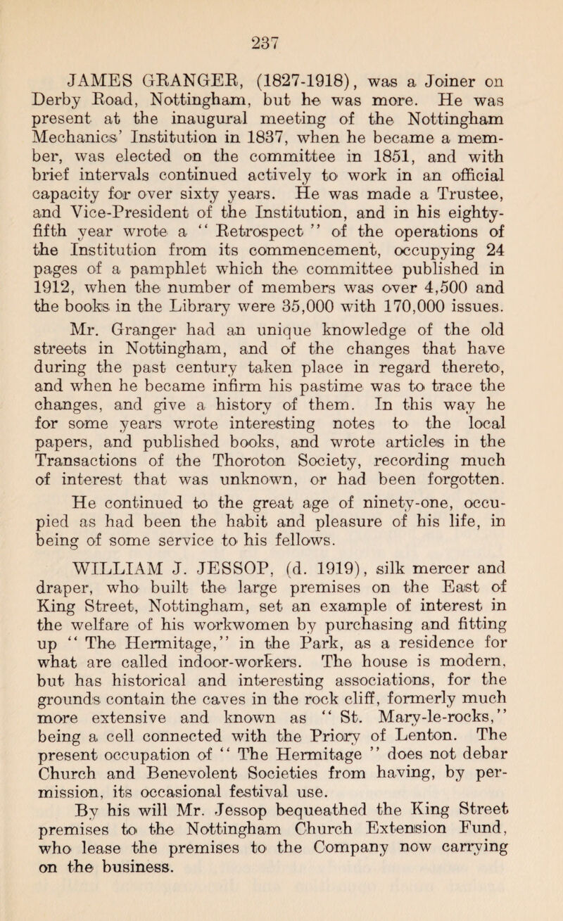 JAMES GRANGER, (1827-1918), was a Joiner on Derby Road, Nottingham, but he was more. He was present at the inaugural meeting of the Nottingham Mechanics’ Institution in 1837, when he became a mem¬ ber, was elected on the committee in 1851, and with brief intervals continued actively to work in an official capacity for over sixty years. He was made a Trustee, and Vice-President of the Institution, and in his eighty- fifth year wrote a “ Retrospect ” of the operations of the Institution from its commencement, occupying 24 pages of a pamphlet which the committee published in 1912, when the number of members was over 4,500 and the books in the Library were 35,000 with 170,000 issues. Mr. Granger had an unique knowledge of the old streets in Nottingham, and of the changes that have during the past century taken place in regard thereto, and when he became infirm his pastime was to trace the changes, and give a history of them. In this way he for some years wrote interesting notes to the local papers, and published books, and wrote articles in the Transactions of the Thoroton Society, recording much of interest that was unknown, or had been forgotten. He continued to the great age of ninety-one, occu¬ pied as had been the habit and pleasure of his life, in being of some service to his fellows. WILLIAM J. JESSOP, (d. 1919), silk mercer and draper, who built the large premises on the East of King Street, Nottingham, set an example of interest in the welfare of his workwomen by purchasing and fitting up ** The Hermitage,” in the Park, as a residence for what are called indoor-workers. The house is modern, but has historical and interesting associations, for the grounds contain the caves in the rock cliff, formerly much more extensive and known as “ St. Marv-le-rocks, ” being a cell connected with the Priory of Lenton. The present occupation of “ The Hermitage ” does not debar Church and Benevolent Societies from having, by per¬ mission, its occasional festival use. By his will Mr. Jessop bequeathed the King Street premises to the Nottingham Church Extension Eund, who lease the premises to the Company now carrying on the business.
