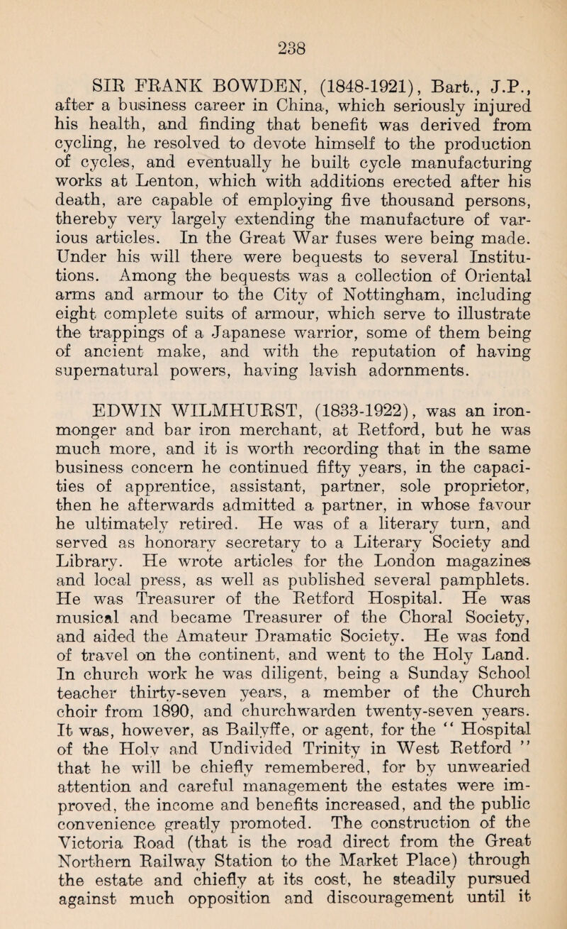 SIR FRANK BOWDEN, (1848-1921), Bart., J.P., after a business career in China, which seriously injured his health, and finding that benefit was derived from cycling, he resolved to devote himself to the production of cycles, and eventually he built cycle manufacturing works at Lenton, which with additions erected after his death, are capable of employing five thousand persons, thereby very largely extending the manufacture of var¬ ious articles. In the Great War fuses were being made. Under his will there were bequests to several Institu¬ tions. Among the bequests was a collection of Oriental arms and armour to the City of Nottingham, including eight complete suits of armour, which serve to illustrate the trappings of a Japanese warrior, some of them being of ancient make, and with the reputation of having supernatural powers, having lavish adornments. EDWIN WILMHURST, (1833-1922), was an iron¬ monger and bar iron merchant, at Retford, but he was much more, and it is worth recording that in the same business concern he continued fifty years, in the capaci¬ ties of apprentice, assistant, partner, sole proprietor, then he afterwards admitted a partner, in whose favour he ultimately retired. He was of a literary turn, and served as honorary secretary to a Literary Society and Library. He wrote articles for the London magazines and local press, as well as published several pamphlets. He was Treasurer of the Retford Hospital. He was musical and became Treasurer of the Choral Society, and aided the Amateur Dramatic Society. He was fond of travel on the continent, and went to the Holy Land. In church work he was diligent, being a Sunday School teacher thirty-seven years, a member of the Church choir from 1890, and churchwarden twenty-seven years. It was, however, as Bailyffe, or agent, for the “ Hospital of the Holy and Undivided Trinity in West Retford that he will be chiefly remembered, for by unwearied attention and careful management the estates were im¬ proved, the income and benefits increased, and the public convenience greatly promoted. The construction of the Victoria Road (that is the road direct from the Great Northern Railway Station to the Market Place) through the estate and chiefly at its cost, he steadily pursued against much opposition and discouragement until it