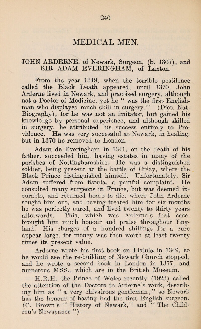 MEDICAL MEN. JOHN ARDERNE, of Newark, Surgeon, (b. 1307), and SIR ADAM EYERINGHAM, of Laxton. From the year 1349, when the terrible pestilence called the Black Death appeared, until 1370, John Ardeme lived in Newark, and practised surgery, although not a Doctor of Medicine, yet he “ was the first English¬ man who' displayed much skill in surgery/’ (Diet. Nat. Biography), for he was not an imitator, but gained his knowledge by personal experience, and although skilled in surgery, he attributed his success entirely to Pro¬ vidence. He was very successful at Newark, in healing, but in 1370 he removed to London. Adam de Everingham in 1341, on the death of his father, succeeded him, having estates in many of the parishes of Nottinghamshire. He was a distinguished soldier, being present at the battle of Crecy, where the Black Prince distinguished himself. Unfortunately, Sir Adam suffered from fistula, a painful complaint. He consulted many surgeons in France, but was deemed in¬ curable, and returned home to die, where John Arderne sought him out, and having treated him for six months he was perfectly cured, and lived twenty to thirty years afterwards. This, which was Arderne’s first case, brought him much honour and praise throughout Eng¬ land. His charges of a hundred shillings for a cure appear large, for money was then worth at least twenty times its present value. Ardeme wrote his first book on Fistula in 1349, so he would see the re-building of Newark Church stopped, and he wrote a second book in London in 1377, and numerous MSS., which are in the British Museum. H.R.H. the Prince of Wales recently (1923) called the attention of the Doctors to Ardeme’s work, describ¬ ing him as “a very chivalrous gentleman;” so Newark has the honour of having had the first English surgeon. (C. Brown’s “ History of Newark,” and “ The Child¬ ren’s Newspaper ”).
