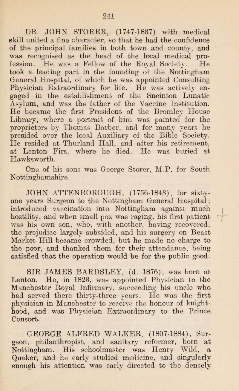 DR. JOHN STOKER, (1747-1837) with medical skill united a fine character, so that he had the confidence of the principal families in both town and county, and was recognised as the head of the local medical pro¬ fession. He was a Fellow of the Royal Society. He took a leading part in the founding of the Nottingham General Hospital, of which he was appointed Consulting Physician Extraordinary for life. He was actively en¬ gaged in the establishment of the Sneinton Lunatic Asylum, and was the father of the Vaccine Institution. He became the first President of the Bromley House Library, where a portrait of him was painted for the proprietors by Thomas Barber, and for many years he presided over the local Auxiliary of the Bible Society. He resided at Thurland Hall, and after his retirement, at Lenton Firs, where he died. He was buried at Hawksworth. One of his sons was George Storer, M.P. for South N ottinghamshire. JOHN ATTENBOROUGH, (1756-1843), for sixty- one years Surgeon to the Nottingham General Hospital; introduced vaccination into Nottingham against much hostility, and when small pox was raging, his first patient was his own son, who, with another, having recovered, the prejudice largely subsided, and his surgery on Beast Market Hill became crowded, but he made no charge to the poor, and thanked them for their attendance, being satisfied that the operation would be for the public good. SIR JAMES BARDSLEY, (d. 1876), was born at Lenton. He, in 1823, was appointed Physician to the Manchester Royal Infirmary, succeeding his uncle who had served there thirty-three years. He was the first physician in Manchester to receive the honour of knight¬ hood, and was Physician Extraordinary to the Prince Consort. GEORGE ALFRED WALKER, (1807-1884), Sur¬ geon, philanthropist, and sanitary reformer, born at Nottingham. His schoolmaster was Henry Wild, a Quaker, and he early studied medicine, and singularly enough his attention was early directed to the densely
