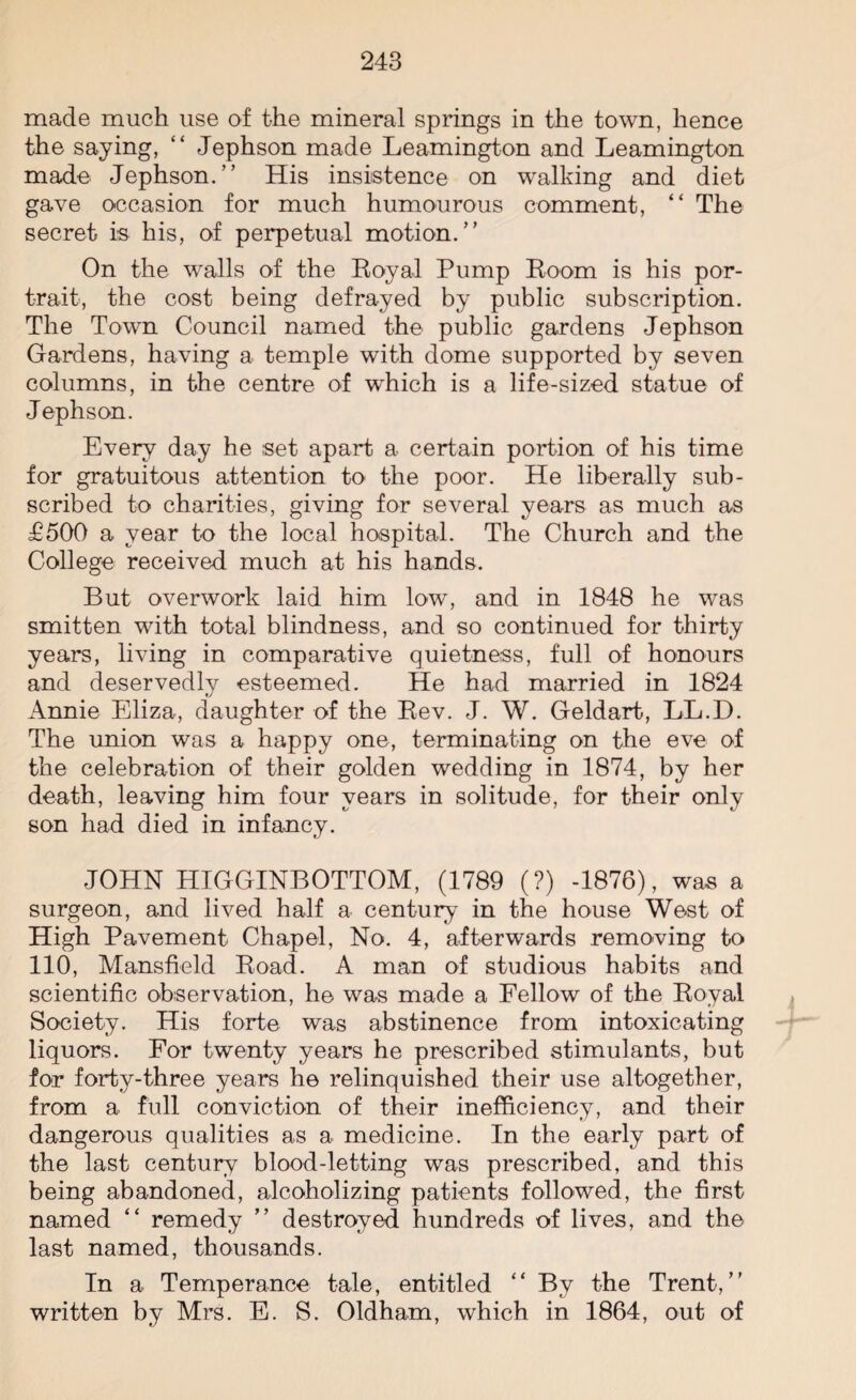 made much use of the mineral springs in the town, hence the saying, “ Jephson made Leamington and Leamington made Jephson.” His insistence on walking and diet gave occasion for much humourous comment, “ The secret is his, of perpetual motion.” On the walls of the Royal Pump Room is his por¬ trait, the cost being defrayed by public subscription. The Town Council named the public gardens Jephson Gardens, having a temple with dome supported by seven columns, in the centre of which is a life-sized statue of Jephson. Every day he set apart a certain portion of his time for gratuitous attention to the poor. He liberally sub¬ scribed to charities, giving for several years as much as £500 a year to the local hospital. The Church and the College received much at his hands. But overwork laid him low, and in 1848 he was smitten with total blindness, and so continued for thirty years, living in comparative quietness, full of honours and deservedlv esteemed. He had married in 1824 t/ Annie Eliza, daughter of the Rev. J. W. Geldart, LL.D. The union was a happy one, terminating on the eve of the celebration of their golden wedding in 1874, by her death, leaving him four years in solitude, for their only son had died in infancy. JOHN HIGGINBOTTOM, (1789 (?) -1876), was a surgeon, and lived half a century in the house West of High Pavement Chapel, No. 4, afterwards removing to 110, Mansfield Road. A man of studious habits and scientific observation, he was made a Fellow of the Royal Society. His forte was abstinence from intoxicating liquors. For twenty years he prescribed stimulants, but for forty-three years he relinquished their use altogether, from a full conviction of their inefficiency, and their dangerous qualities as a medicine. In the early part of the last century blood-letting was prescribed, and this being abandoned, alcoholizing patients followed, the first named “ remedy ” destroyed hundreds of lives, and the last named, thousands. In a Temperance tale, entitled “ By the Trent,” written by Mrs. E. S. Oldham, which in 1864, out of