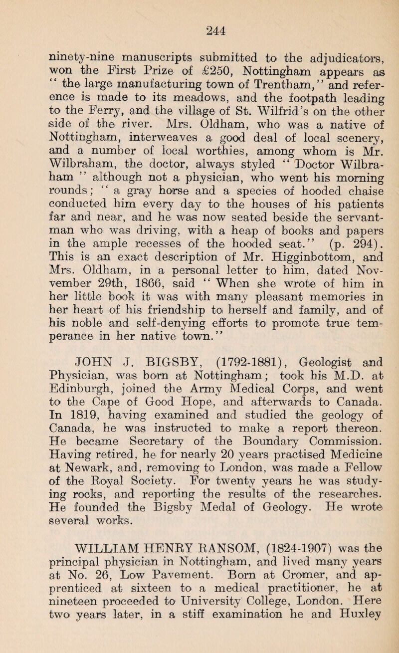 ninety-nine manuscripts submitted to the adjudicators, won the First Prize of £250, Nottingham appears as “ the large manufacturing town of Trentham,” and refer¬ ence is made to its meadows, and the footpath leading to the Ferry, and the village of St. Wilfrid’s on the other side of the river. Mrs. Oldham, who was a native of Nottingham, interweaves a good deal of local scenery, and a number of local worthies, among whom is Mr. Wilbraham, the doctor, always styled “ Doctor Wilbra- ham ” although not a physician, who went his morning rounds; ‘ ‘ a gray horse and a species of hooded chaise conducted him every day to the houses of his patients far and near, and he was now seated beside the servant- man who was driving, with a heap of books and papers in the ample recesses of the hooded seat.” (p. 294). This is an exact description of Mr. Higginbottom, and Mrs. Oldham, in a personal letter to him, dated Nov- vember 29th, 1866, said “ When she wrote of him in her little book it was with many pleasant memories in her heart of his friendship to herself and family, and of his noble and self-denying efforts to promote true tem¬ perance in her native town.” JOHN J. BIGSBY, (1792-1881), Geologist and Physician, was born at Nottingham; took his M.D. at Edinburgh, joined the Army Medical Corps, and went to the Cape of Good Hope, and afterwards to Canada. In 1819, having examined and studied the geology of Canada, he was instructed to make a report thereon. He became Secretary of the Boundary Commission. Having retired, he for nearly 20 years practised Medicine at Newark, and, removing to London, was made a Fellow of the Royal Society. For twenty years he was study¬ ing rocks, and reporting the results of the researches. He founded the Bigsby Medal of Geology. He wrote several works. WILLIAM HENRY RANSOM, (1824-1907) was the principal physician in Nottingham, and lived many years at No. 26, Low Pavement. Born at Cromer, and ap¬ prenticed at sixteen to a medical practitioner, he at nineteen proceeded to University College, London. Here two' years later, in a stiff examination he and Huxley