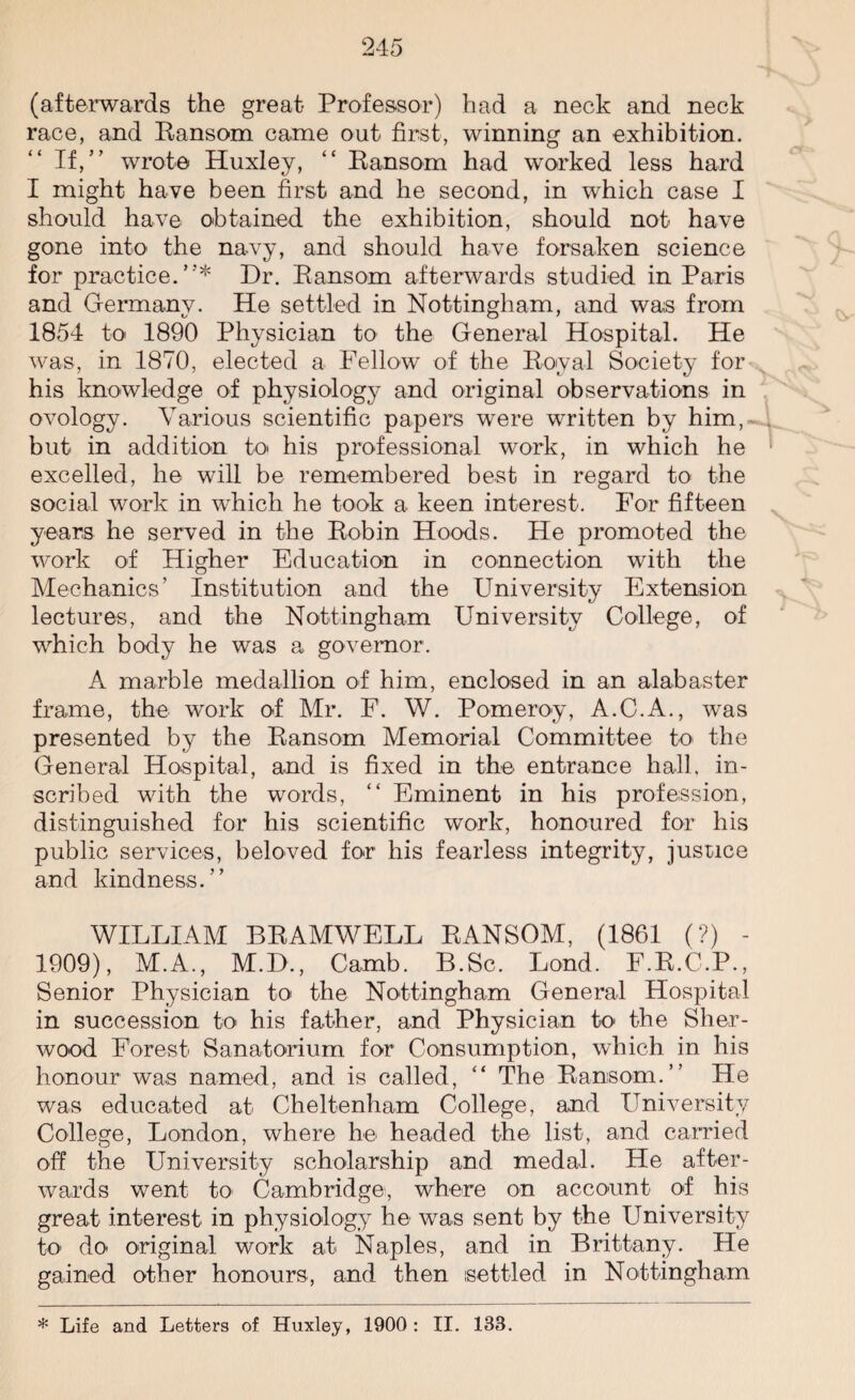 (afterwards the great Professor) had a neck and neck race, and Ransom came out first, winning an exhibition. If,” wrote Huxley, “ Ransom had worked less hard I might have been first and he second, in which case I should have obtained the exhibition, should not have gone into the navy, and should have forsaken science for practice.”* Dr. Ransom afterwards studied in Paris and Germany. He settled in Nottingham, and was from 1854 to 1890 Physician to the General Hospital. He was, in 1870, elected a Fellow of the Royal Society for his knowledge of physiology and original observations in ovology. Various scientific papers were written by him, but in addition to his professional work, in which he excelled, he will be remembered best in regard to the social work in which he took a keen interest. For fifteen years he served in the Robin Hoods. He promoted the work of Higher Education in connection with the Mechanics’ Institution and the University Extension lectures, and the Nottingham University College, of which body he was a governor. A marble medallion of him, enclosed in an alabaster frame, the work of Mr. F. W. Pomeroy, A.C.A., was presented by the Ransom Memorial Committee to the General Hospital, and is fixed in the entrance hall, in¬ scribed with the words, “ Eminent in his profession, distinguished for his scientific work, honoured for his public services, beloved for his fearless integrity, justice and kindness.” WILLIAM BRAMWELL RANSOM, (1861 (?) - 1909), M.A., M.D., Camb. B.Sc. Lond. F.R.C.P., Senior Physician to the Nottingham General Hospital in succession to his father, and Physician to the Sher¬ wood Forest Sanatorium for Consumption, which in his honour was named, and is called, “ The Ransom.” He was educated at Cheltenham College, and University College, London, where he headed the list, and carried off the University scholarship and medal. He after¬ wards went to Cambridge, where on account of his great interest in physiology he was sent by the University to do original work at Naples, and in Brittany. He gained other honours, and then settled in Nottingham * Life and Letters of Huxley, 1900 : II. 133.