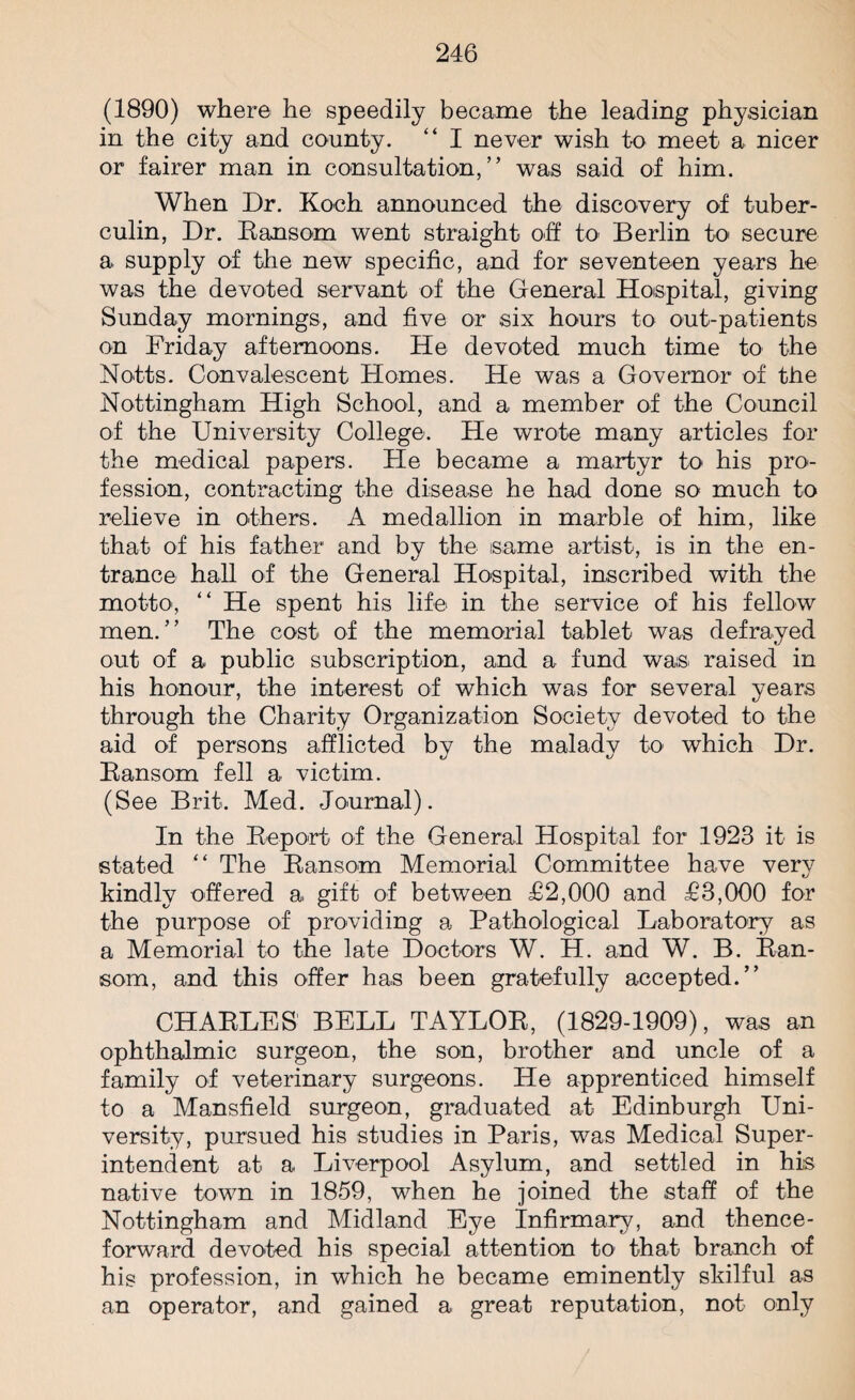 (1890) where he speedily became the leading physician in the city and county. “ I never wish to meet a nicer or fairer man in consultation,” was said of him. When Dr. Koch announced the discovery of tuber¬ culin, Dr. Ransom went straight oh to Berlin to secure a supply of the new specific, and for seventeen years he was the devoted servant of the General Hospital, giving Sunday mornings, and five or six hours to out-patients on Friday afternoons. He devoted much time to the Notts. Convalescent Homes. He was a Governor of the Nottingham High School, and a member of the Council of the University College. He wrote many articles for the medical papers. He became a martyr to his pro¬ fession, contracting the disease he had done so much to relieve in others. A medallion in marble of him, like that of his father and by the same artist, is in the en¬ trance hall of the General Hospital, inscribed with the motto, “ He spent his life in the service of his fellow men.” The cost of the memorial tablet was defrayed out of a public subscription, and a fund was. raised in his honour, the interest of which was for several years through the Charity Organization Society devoted to the aid of persons afflicted by the malady to which Dr. Ransom fell a victim. (See Brit. Med. Journal). In the Report of the General Hospital for 1923 it is stated “ The Ransom Memorial Committee have very kindly offered a. gift of between £2,000 and £3,000 for the purpose of providing a Pathological Laboratory as a Memorial to the late Doctors W. H. and W. B. Ran¬ som, and this offer has been gratefully accepted.” CHARLES BELL TAYLOR, (1829-1909), was an ophthalmic surgeon, the son, brother and uncle of a family of veterinary surgeons. He apprenticed himself to a Mansfield surgeon, graduated at Edinburgh Uni¬ versity, pursued his studies in Paris, was Medical Super¬ intendent at a Liverpool Asylum, and settled in his native town in 1859, when he joined the staff of the Nottingham and Midland Eye Infirmary, and thence¬ forward devoted his special attention to that branch of his profession, in which he became eminently skilful as an operator, and gained a great reputation, not only