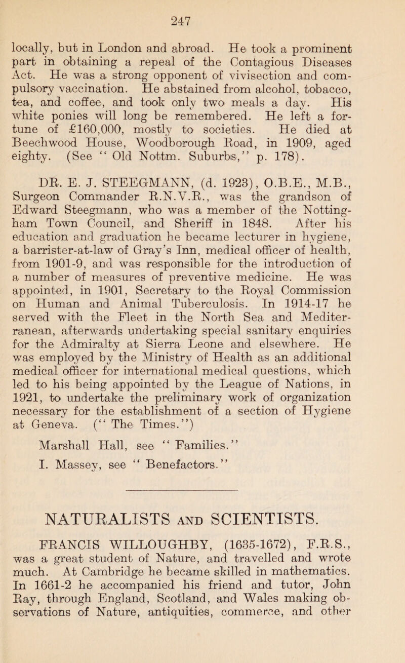 locally, but in London and abroad. He took a prominent part in obtaining a repeal of the Contagious Diseases Act. He was a strong opponent of vivisection and com¬ pulsory vaccination. He abstained from alcohol, tobacco, tea, and coffee, and took only two meals a day. His white ponies will long be remembered. He left a for¬ tune of £160,000, mostly to societies. He died at Beech wood House, Woodborough Road, in 1909, aged eighty. (See “ Old Nottm. Suburbs,” p. 178). DR. E. J. STEEGMANN, (d. 1923), O.B.E., M.B., Surgeon Commander R.N.V.R., was the grandson of Edward Steegmann, who was a member of the Notting¬ ham Town Council, and Sheriff in 1848. After his education and graduation he became lecturer in hygiene, a barrister-at-law of Gray’s Inn, medical officer of health, from 1901-9, and was responsible for the introduction of a number of measures of preventive medicine. He was appointed, in 1901, Secretary to the Royal Commission on Human and Animal Tuberculosis. In 1914-17 he served with the Fleet in the North Sea and Mediter¬ ranean, afterwards undertaking special sanitary enquiries for the Admiralty at Sierra Leone and elsewhere. He was employed by the Ministry of Health as an additional medical officer for international medical questions, which led to his being appointed by the League of Nations, in 1921, to undertake the preliminary work of organization necessary for the establishment of a section of Hygiene at Geneva. (“ The Times.”) Marshall Hall, see “Families.” I. Massey, see “ Benefactors.” NATURALISTS and SCIENTISTS. FRANCIS WILLOUGHBY, (1635-1672), F.R.S., was a great student of Nature, and travelled and wrote much. At Cambridge he became skilled in mathematics. In 1661-2 he accompanied his friend and tutor, John Ray, through England, Scotland, and Wales making ob¬ servations of Nature, antiquities, commerce, and other