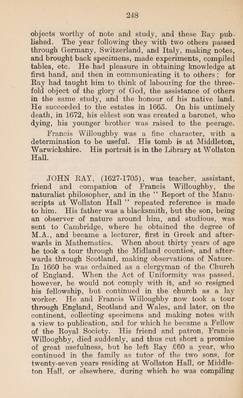 objects worthy of note and study, and these Eay pub¬ lished. The year following they with two others passed through Germany, Switzerland, and Italy, making notes, and brought back specimens, made experiments, compiled tables, etc. He had pleasure in obtaining knowledge at first hand, and then in communicating it to others; for Eay had taught him to think of labouring for the three¬ fold object of the glory of God, the assistance of others in the same study, and the honour of his native land. He succeeded to the estates in 1665. On his untimely death, in 1672, his eldest son was created a baronet, who dying, his younger brother was raised to the peerage. Francis Willoughby was a fine character, with a determination to be useful. His tomb is at Middleton, Warwickshire. His portrait is in the Library at Wollaton Hall. JOHN EAY, (1627-1705), was teacher, assistant, friend and companion of Francis Willoughby, the naturalist philosopher, and in the “ Eeport of the Manu¬ scripts at Wollaton Hall ” repeated reference is made to him. His father was a blacksmith, but the son, being an observer of nature around him, and studious, was sent to Cambridge, where he obtained the degree of M.A., and became a lecturer, first in Greek and after¬ wards in Mathematics. When about thirty years of age he took a tour through the Midland counties, and after¬ wards through Scotland, making observations of Nature. In 1660 he was ordained as a clergyman of the Church of England. When the Act of Uniformity was passed, however, he would not comply with it, and so resigned his fellowship, but continued in the church as a lay worker. He and Francis Willoughby now took a tour through England, Scotland and Wales, and later, on the continent, collecting specimens and making notes with a view to publication, and for which he became a Fellow of the Eoyal Society. His friend and patron, Francis Willoughby, died suddenly, and thus cut short a promise of great usefulness, but he left Eay £60 a year, who continued in the family as tutor of the two sons, for twenty-seven years residing at Wollaton Hall, or Middle- ton Hall, or elsewhere, during which he was compiling
