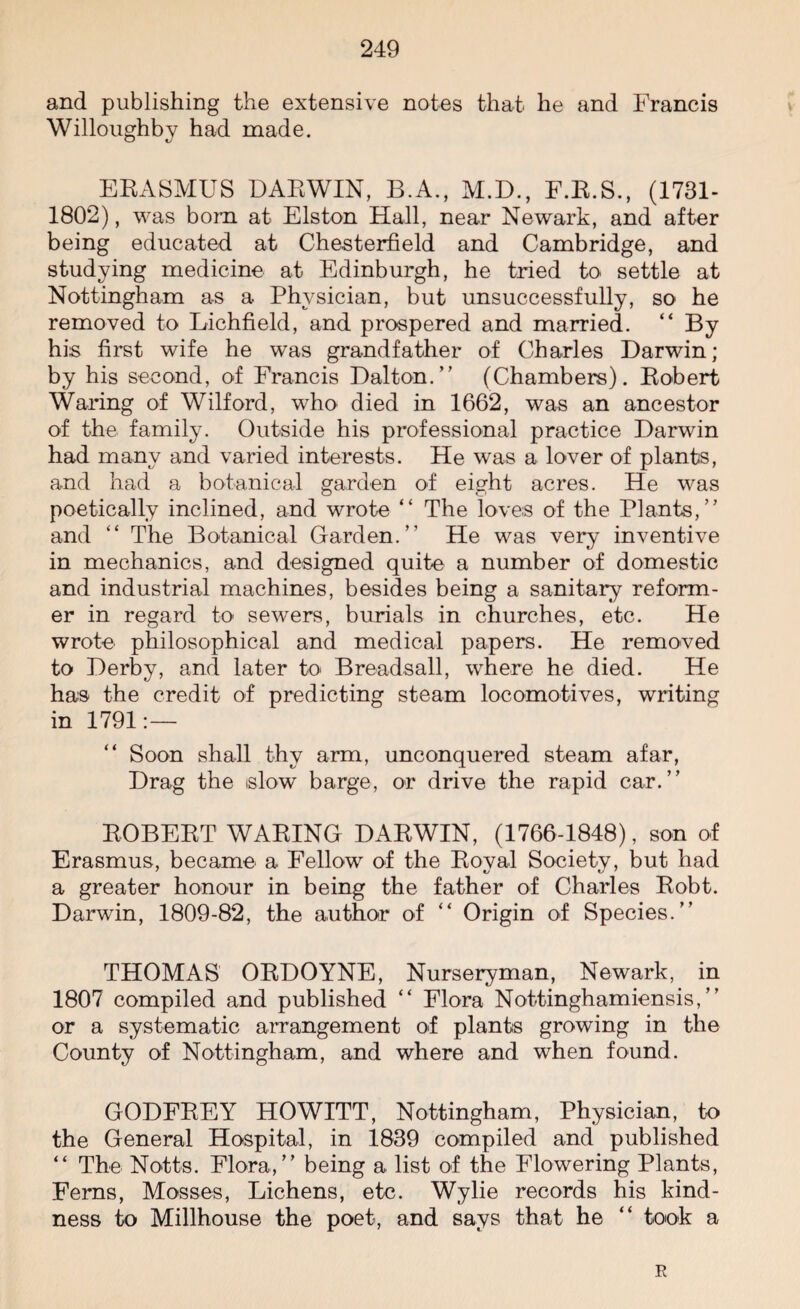 and publishing the extensive notes that he and Francis Willoughby had made. ERASMUS DARWIN, B.A., M.D., F.R.S., (1731- 1802), was bom at Elston Hall, near Newark, and after being educated at Chesterfield and Cambridge, and studying medicine at Edinburgh, he tried to settle at Nottingham as a Physician, but unsuccessfully, so he removed to Lichfield, and prospered and married. “ By his first wife he was grandfather of Charles Darwin; by his second, of Francis Dalton.” (Chambers). Robert Waring of Wilford, who died in 1662, was an ancestor of the family. Outside his professional practice Darwin had many and varied interests. He was a lover of plants, and had a botanical garden of eight acres. He was poetically inclined, and wrote “ The loves of the Plants,” and “ The Botanical Garden.” He was very inventive in mechanics, and designed quite a number of domestic and industrial machines, besides being a sanitary reform¬ er in regard to sewers, burials in churches, etc. He wrote philosophical and medical papers. He removed to Derby, and later to Breadsall, where he died. He has the credit of predicting steam locomotives, writing in 1791:— “ Soon shall thy arm, unconquered steam afar, Drag the slow barge, or drive the rapid car.” ROBERT WARING DARWIN, (1766-1848), son of Erasmus, became a Fellow of the Royal Society, but had a greater honour in being the father of Charles Robt. Darwin, 1809-82, the author of “ Origin of Species.” THOMAS ORDOYNE, Nurseryman, Newark, in 1807 compiled and published “ Flora Nottinghamiensis, ” or a systematic arrangement of plants growing in the County of Nottingham, and where and when found. GODFREY HOWITT, Nottingham, Physician, to the General Hospital, in 1839 compiled and published “ The Notts. Flora,” being a list of the Flowering Plants, Ferns, Mosses, Lichens, etc. Wylie records his kind¬ ness to Millhouse the poet, and says that he “ took a R