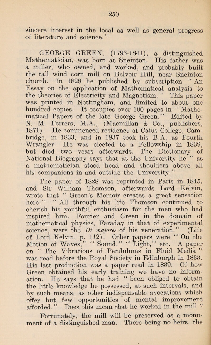 sincere interest in the local as well as general progress of literature and science. ’ ’ GEORGE GREEN, (1793-1841), a distinguished Mathematician, was born at Sneinton. His father was a miller, who owned, and worked, and probably built the tall wind corn mill on Belvoir Hill, near Sneinton church. In 1828 he published by subscription “ An Essay on the application of Mathematical analysis to the theories of Electricity and Magnetism. ’ ’ This paper was printed in Nottingham, and limited to about one hundred copies. It occupies over 100 pages in “ Mathe¬ matical Papers of the late George Green.” Edited by N. M. Ferrers, M.A., (Macmillan & Co., publishers, 1871). He commenced residence at Caius College, Cam¬ bridge, in 1833, and in 1837 took his B.A. as Fourth Wrangler. He was elected to a Fellowship in 1839, but died two years afterwards. The Dictionary of National Biography says that at the University he “ as a mathematician stood head and shoulders above all his companions in and outside the University.” The paper of 1828 was reprinted in Paris in 1845, and Sir William Thomson, afterwards Lord Kelvin, wrote' that “ Green’s Memoir creates a great sensation here.” “ All through his life Thomson continued to cherish his youthful enthusiasm for the men who had inspired him. Fourier and Green in the domain of mathematical physics, Faraday in that of experimental science, were the Di majores of his veneration.” (Life of Lord Kelvin, p. 112). Other papers were “ On the Motion of Waves,” “ Sound,” “ Light,” etc. A paper on “ The Vibrations of Pendulums in Fluid Media was read before the Royal Society in Edinburgh in 1833. His last production was a paper read in 1839. Of how Green obtained his early training we have no inform¬ ation. He says that he had “ been obliged to obtain the little knowledge he possessed, at such intervals, and by such means, as other indispensable avocations which offer but few opportunities of mental improvement afforded.” Does this mean that he worked in the mill ? Fortunately, the mill will be preserved as a monu¬ ment of a distinguished man. There being no heirs, the