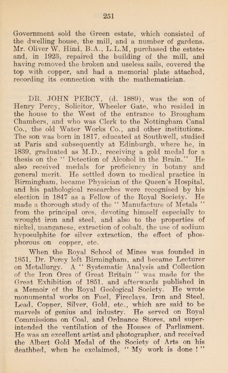 Government sold the Green estate, which consisted of the dwelling house, the mill, and a number of gardens. Mr. Oliver W. Hind, B.A., L.L.M, purchased the estate* and, in 1923, repaired the building of the mill, and having removed the broken and useless sails, covered the top with copper, and had a memorial plate attached, recording its connection with the mathematician. HR. JOHN PERCY, (d. 1889), was the son of Henry Percy, Solicitor, Wheeler Gate, who resided in the house to the West of the entrance to Brougham Chambers, and who was Clerk to the Nottingham Canal Co., the old Water Works Co'., and other institutions. The son was bom in 1817, educated at Southwell, studied at Paris and subsequently at Edinburgh, where he, in 1839, graduated as M.H., receiving a gold medal for a thesis on the “ Detection of Alcohol in the Brain.” He also received medals for proficiency in botany and general merit. He settled down to medical practice in Birmingham, became Physician of the Queen’s Hospital, and his pathological researches were recognised by his election in 1847 as a Fellow of the Royal Society. He made a thorough study of the “ Manufacture of Metals from the principal ores, devoting himself especially to wrought iron and steel, and also to the properties of nickel, manganese, extraction of cobalt, the use of sodium hyposulphite for silver extraction, the effect of phos¬ phorous on copper, etc. When the Royal School of Mines was founded in 1851, Dr. Percy left Birmingham, and became Lecturer on Metallurgy. A “ Systematic Analysis and Collection of the Iron Ores of Great Britain ” was made for the Great Exhibition of 1851, and afterwards published in a Memoir of the Royal Geological Society. He wrote monumental works on Fuel, Fireclays, Iron and Steel, Lead, Copper, Silver, Gold, etc., which are said to> be marvels of genius and industry. He served on Royal Commissions on Coal, and Ordnance Stores, and super¬ intended the ventilation of the Houses of Parliament. He was an excellent artist and photographer, and received the Albert Gold Medal of the Society of Arts on his deathbed, when he exclaimed, “ My work is done !