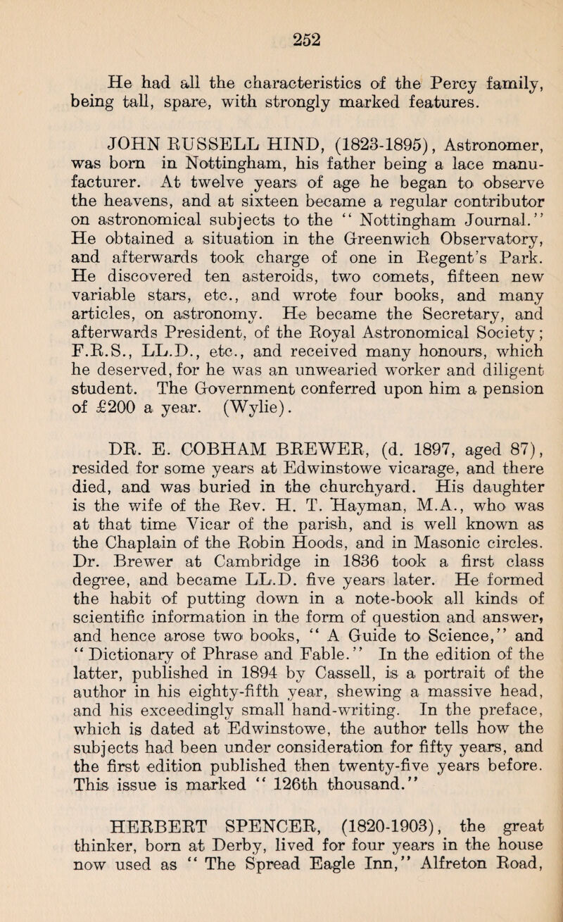 He had all the characteristics of the Percy family, being tall, spare, with strongly marked features. JOHN RUSSELL HIND, (1823-1895), Astronomer, was bom in Nottingham, his father being a lace manu¬ facturer. At twelve years of age he began to observe the heavens, and at sixteen became a regular contributor on astronomical subjects to the “ Nottingham Journal.” He obtained a situation in the Greenwich Observatory, and afterwards took charge of one in Regent’s Park. He discovered ten asteroids, two comets, fifteen new variable stars, etc., and wrote four books, and many articles, on astronomy. He became the Secretary, and afterwards President, of the Royal Astronomical Society; F.R.S., LL.D., etc., and received many honours, which he deserved, for he was an unwearied worker and diligent student. The Government conferred upon him a pension of £200 a year. (Wylie). DR. E. GOBHAM BREWER, (d. 1897, aged 87), resided for some years at Edwinstowe vicarage, and there died, and was buried in the churchyard. His daughter is the wife of the Rev. H. T. Hayman, M.A., who was at that time Vicar of the parish, and is well known as the Chaplain of the Robin Hoods, and in Masonic circles. Dr. Brewer at Cambridge in 1836 took a first class degree, and became LL.D. five years later. He formed the habit of putting down in a note-book all kinds of scientific information in the form of question and answer, and hence arose two books, “ A Guide to Science,” and “ Dictionary of Phrase and Fable.” In the edition of the latter, published in 1894 by Cassell, is a portrait of the author in his eighty-fifth year, shewing a massive head, and his exceedingly small hand-writing. In the preface, which is dated at Edwinstowe, the author tells how the subjects had been under consideration for fifty years, and the first edition published then twenty-five years before. This issue is marked “ 126th thousand.” HERBERT SPENCER, (1820-1903), the great thinker, born at Derby, lived for four years in the house now used as “ The Spread Eagle Inn,” Alfreton Road,