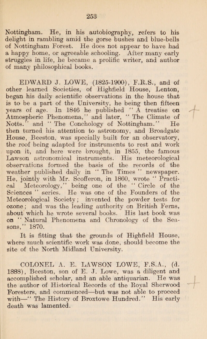 Nottingham. He, in his autobiography, refers to his delight in rambling amid the gorse bushes and blue-bells of Nottingham Forest. He does not appear to have had a happy home, or agreeable schooling. After many early struggles in life, he became a prolific writer, and author of many philosophical books. EDWARD J. LOWE, (1825-1900), F.R.S., and of other learned Societies, of Highfield House, Lenton, began his daily scientific observations in the house that is to be a part of the University, he being then fifteen years of age. In 1846 he published “ A treatise on Atmospheric Phenomena,” and later, “ The Climate of Notts.” and “ The Conchology of Nottingham.” He then turned his attention to astronomy, and Broadgate House, Beeston, was specially built for an observatory, the roof being adapted for instruments to rest and work upon it, and here were brought, in 1855, the famous Lawson astronomical instruments. His meteorological observations formed the basis of the records of the weather published daily in “ The Times ” newspaper. He, jointly with Mr. Scofferon, in 1860, wrote “ Practi¬ cal Meteorology,” being one of the “ Circle of the Sciences ” series. He was one of the Founders of the Meteorological Society; invented the powder tests for ozone; and was the leading authority on British Ferns, about which he wrote several books. His last book was on “ Natural Phenomena and Chronology of the Sea¬ sons,” 1870. It is fitting that the grounds of Highfield House, where much scientific work was done, should become the site of the North Midland University. COLONEL A. E. LAWSON LOWE, F.S.A., (d. 1888), Beeston, son of E. J. Lowe, was a diligent and accomplished scholar, and an able antiquarian. He was the author of Historical Records of the Royal Sherwood Foresters, and commenced—but was not able to proceed with—“ The History of Broxtowe Hundred.” His early death was lamented.
