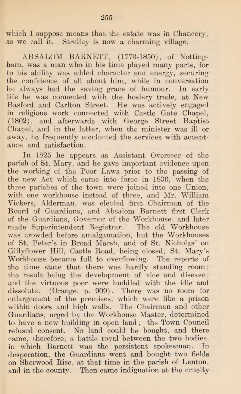 which I suppose means that the estate was in Chancery, as we call it. Strelley is now a charming village. ABSALOM BARNETT, (1773-1850), of Notting¬ ham, was a man who in his time played many parts, for to his ability was added character and energy, securing the confidence of all about him, while in conversation he always had the saving grace of humour. In early life he was connected with the hosiery trade, at New Basford and Carlton Street. He was actively engaged in religious work connected with Castle Gate Chapel, (1802), and afterwards with George Street Baptist Chapel, and in the latter, when the minister was ill or away, he frequently conducted the services with accept¬ ance and satisfaction. In 1825 he appears as Assistant Overseer of the parish of St. Mary, and he gave important evidence upon the working of the Poor Laws prior to the passing of the new Act wdiich came into force in 1836, when the three parishes of the town were joined into one Union, writh one workhouse instead of three, and Mr. William Vickers, Alderman, was elected first Chairman of the Board of Guardians, and Absalom Barnett first Clerk of the Guardians, Governor of the Workhouse, and later made Superintendent Registrar. The old Workhouse was crowded before amalgamation, but the Workhouses of St. Peter’s in Broad Marsh, and of St. Nicholas’ on Gillyflower Hill, Castle Road, being closed, St. Mary’s Workhouse became full to overflowing. The reports of the time state that- there was hardly standing room ; the result being the development of vice and disease ; and the virtuous poor were huddled with the idle and dissolute. (Orange, p. 909). There was no room for enlargement of the premises, which were like a prison within doors and high walls. The Chairman and other Guardians, urged by the Workhouse Master, determined to have a new building in open land; the Town Council refused consent. No land could be bought, and there came, therefore, a, battle royal between the two bodies, in which Barnett was the persistent spokesman. In desperation, the Guardians went and bought two fields on Sherwood Rise, at that time in the parish of Lenton, and in the county. Then came indignation at the cruelty