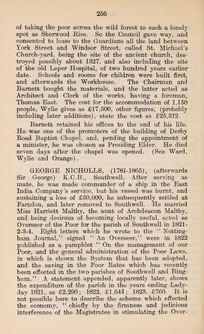 of taking the poor across the wild forest to such a lonely spot as Sherwood Rise. So the Council gave way, and consented to lease to the Guardians all the land between York Street and Windsor Street, called St. Michael’s Church-yard, being the site of the ancient church, des¬ troyed possibly about 1327, and also including the site of the old Leper Hospital, of two hundred years earlier date. Schools and rooms for children were built first, and afterwards the Workhouse. The Chairman and Barnett bought the materials, and the latter acted as Architect and Clerk of the works, having a foreman, Thomas East. The cost for the accommodation of 1,150 people, Wylie gives as £17,500, other figures, (probably including later additions), state the cost as £25,312. Barnett retained his offices to the end of his life. He was one of the promoters of the building of Derby Road Baptist Chapel, and, pending the appointment of a minister, he was chosen as Presiding Elder. He died seven days after the chapel was opened. (See Ward, Wylie and Orange). GEORGE NICHOLLS, (1781-1865), (afterwards Sir George) K.C.B., Southwell. After serving as mate, he was made commander of a ship in the East India Company’s service, but his vessel was burnt, and sustaining a loss of £30,000, he subsequently settled at Farndon, and later removed to Southwell. He married Miss Harriett Maltby, the aunt of Archdeacon Maltby, and being desirous of becoming locally useful, acted as Overseer of the Poor for the parish of Southwell in 1821- 2-3-4. Eight letters which he wrote to the “ Notting¬ ham Journal,” signed “ An Overseer,” were in 1822 published as a pamphlet “ On the management of our Poor, and the general administration of the Poor Laws, in which is shown the System that has been adopted, and the saving in the Poor Rates which has recently been effected in the two parishes of Southwell and Bing¬ ham.” A statement appended, apparently later, shows the expenditure of the parish in the vears ending Lady- day 1821, as £2,290; 1822, £1,644^1823, £760. It is not possible here to describe the scheme which effected the economy, “ chiefly by the firmness and judicious interference of the Magistrates in stimulating the Over-