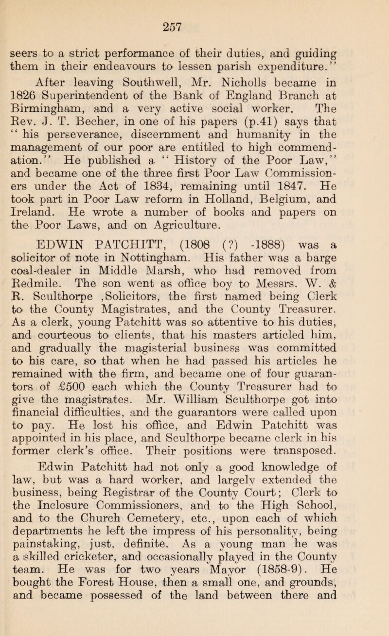 seers to a strict performance of their duties, and guiding them in their endeavours to lessen parish expenditure.” After leaving Southwell, Mr. Nicholls became in 1826 Superintendent of the Bank of England Branch at Birmingham, and a very active social worker. The Bev. J. T. Becher, in one of his papers (p.41) says that “ his perseverance, discernment and humanity in the management of our poor are entitled to' high commend¬ ation.” He published a “ History of the Poor Law,” and became one of the three first Poor Law Commission¬ ers under the Act of 1834, remaining until 1847. He took part in Poor Law reform in Holland, Belgium, and Ireland. He wrote a number of books and papers on the Poor Laws, and on Agriculture. EDWIN PATCHITT, (1808 (?) -1888) was a solicitor of note in Nottingham. His father was a barge coal-dealer in Middle Marsh, who had removed from Bedmile. The son went as office boy to Messrs. W. & B. Sculthorpe Solicitors, the first named being Clerk to the County Magistrates, and the County Treasurer. As a clerk, young Patchitt was so attentive to his duties, and courteous to clients, that his masters articled him, and gradually the magisterial business was committed to his care, ,so that when he had passed his articles he remained with the firm, and became one of four guaran¬ tors of £500 each which the County Treasurer had to give the magistrates. Mr. William Sculthorpe got into financial difficulties, and the guarantors were called upon to pay. He lost his office, and Edwin Patchitt was appointed in his place, and Sculthorpe became clerk in his former clerk’s office. Their positions were transposed. Edwin Patchitt had not only a good knowledge of law, but was a hard worker, and largelv extended the business, being Begistrar of the County Court; Clerk to the Inclosure Commissioners, and to the High School, and to the Church Cemetery, etc., upon each of which departments he left the impress of his personality, being painstaking, just, definite. As a young man he was a skilled cricketer, and occasionally played in the County team. He was for two years Mayor (1858-9). He bought the Forest House, then a small one, and grounds, and became possessed of the land between there and