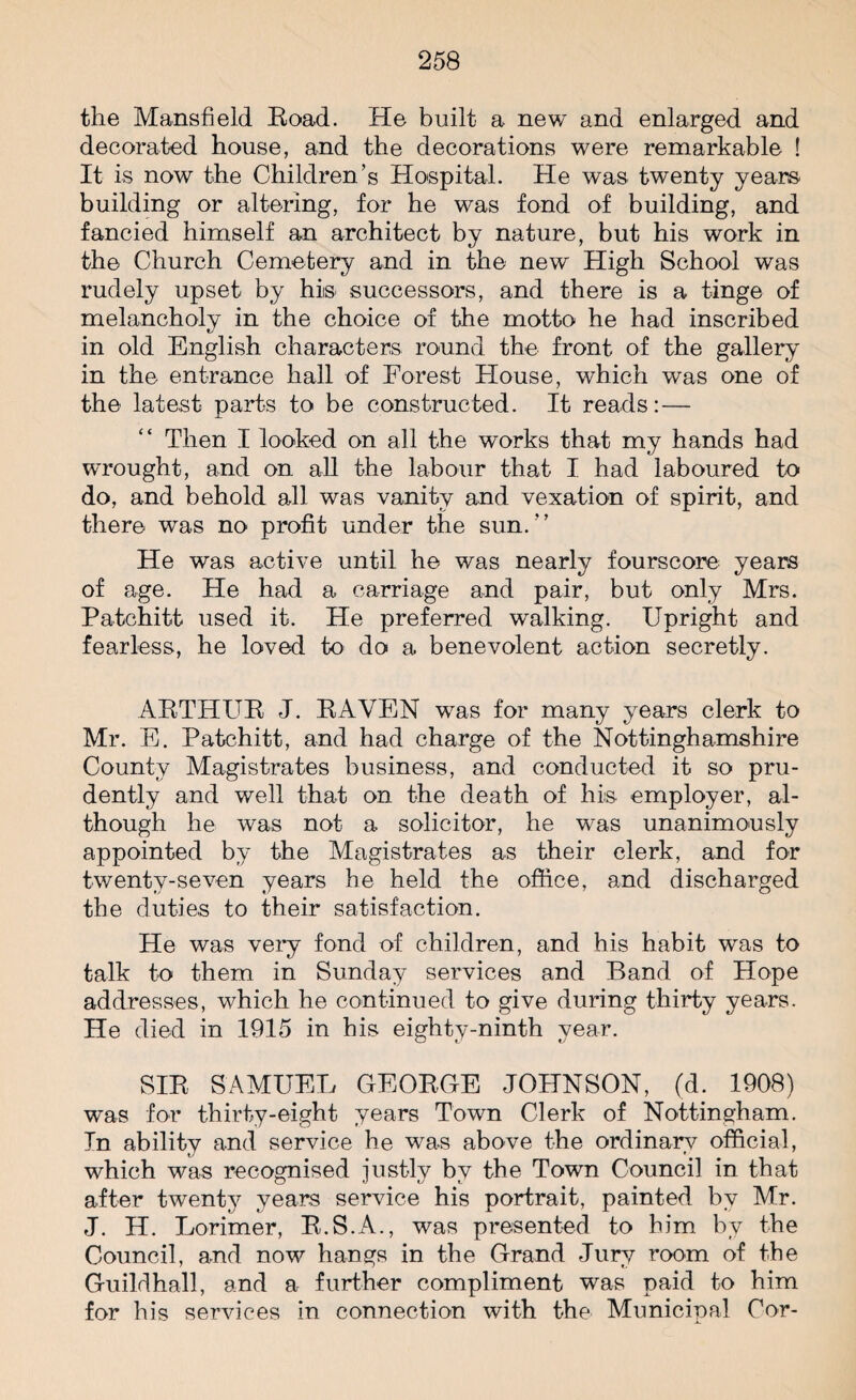 the Mansfield Road. He built a new and enlarged and decorated house, and the decorations were remarkable ! It is now the Children’s Hospital. He was twenty years building or altering, for he was fond of building, and fancied himself an architect by nature, but his work in the Church Cemetery and in the new High School was rudely upset by hiis successors, and there is a tinge of melancholy in the choice of the motto he had inscribed in old English characters round the front of the gallery in the entrance hall of Forest House, which was one of the latest parts to be constructed. It reads:— Then I looked on all the works that my hands had wrought, and on all the labour that I had laboured to do, and behold all was vanity and vexation of spirit, and there was no profit under the sun. He was active until he was nearly fourscore years of age. He had a carriage and pair, but only Mrs. Patchitt used it. He preferred walking. Upright and fearless, he loved to do a benevolent action secretly. ARTHUR J. RAVEN was for many years clerk to Mr. E. Patchitt, and had charge of the Nottinghamshire County Magistrates business, and conducted it so pru¬ dently and well that on the death of his employer, al¬ though he was not a solicitor, he was unanimously appointed by the Magistrates as their clerk, and for twenty-seven years he held the office, and discharged the duties to their satisfaction. He was very fond of children, and his habit was to talk to them in Sunday services and Band of Hope addresses, which he continued to give during thirty years. He died in 1915 in his eighty-ninth year. SIR SAMUEL GEORGE JOHNSON, (d. 1908) was for thirty-eight years Town Clerk of Nottingham. In ability and service he was above the ordinary official, which was recognised justly by the Town Council in that after twenty years service his portrait, painted by Mr. J. H. Lorimer, R.S.A., was presented to him by the Council, and now hangs in the Grand Jury room of the Guildhall, and a further compliment was paid to him for his services in connection with the Municipal Cor-