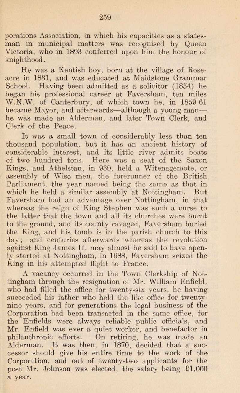 porations Association, in which his capacities as a states¬ man in municipal matters was recognised by Queen Victoria, who in 1893 conferred upon him the honour of knighthood. He was a Kentish boy, bom at the village of Rose- acre in 1831, and was educated at Maidstone Grammar School. Having been admitted as a solicitor (1854) he began his professional career at Faversham, ten miles W.N.W. of Canterburv, of which town he, in 1859-61 became Mayor, and afterwards—although a young man— he was made an Alderman, and later Town Clerk, and Clerk of the Peace. It was a small town of considerably less than ten thousand population, but it has an ancient history of considerable interest, and its little river admits boats of two hundred tons. Here was a seat of the Saxon Kings, and Athelstan, in 930, held a Witenagemote, or assemblv of Wise men, the forerunner of the British Parliament, the year named being the same as that in which he held a similar assembly at Nottingham. But Faversham had an advantage over Nottingham, in that whereas the reign of King Stephen was such a curse to the latter that the town and all its churches were burnt to the ground, and its county ravaged, Faversham buried the King, and his tomb is in the parish church to this day; and centuries afterwards whereas the revolution against King James II. may almost be said to have open¬ ly started at Nottingham, in 1688, Faversham seized the King in his attempted flight to France. A vacancy occurred in the Town Clerkship of Not¬ tingham through the resignation of Mr. William Enfield, who had filled the office for twenty-six years, he having succeeded his father who held the like office for twenty- nine years, and for generations the legal business of the Corporation had been transacted in the same office, for the Enfields were always reliable public officials, and Mr. Enfield was ever a quiet worker, and benefactor in philanthropic efforts. On retiring, he was made an Alderman. It was then, in 1870, decided that a suc¬ cessor should give his entire time to the work of the Corporation, and out of twenty-two applicants for the post Mr. Johnson was elected, the salary being T1,000 a year.