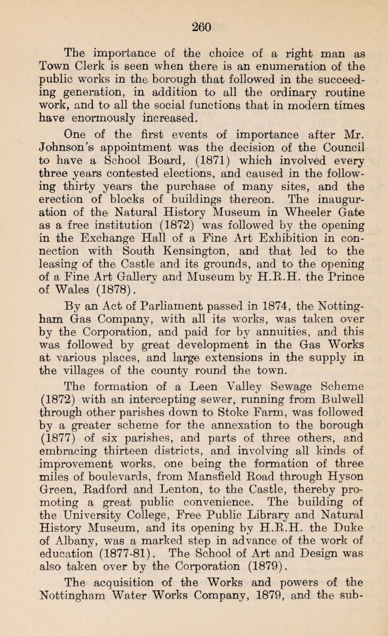 The importance of the choice of a right man as Town Clerk is seen when there is an enumeration of the public works in the borough that followed in the succeed¬ ing generation, in addition to all the ordinary routine work, and to all the social functions that in modern times have enormously increased. One of the first events of importance after Mr. Johnson’s appointment was the decision of the Council to have a School Board, (1871) which involved every three years contested elections, and caused in the follow¬ ing thirty years the purchase of many sites, and the erection of blocks of buildings thereon. The inaugur¬ ation of the Natural History Museum in Wheeler Gate as a free institution (1872) was followed by the opening in the Exchange Hall of a Fine Art Exhibition in con¬ nection with South Kensington, and that led to the leasing of the Castle and its grounds, and to the opening of a Fine Art Gallery and Museum by H.R.H. the Prince of Wales (1878). By an Act of Parliament passed in 1874, the Notting¬ ham Gas Company, with all its works, was taken over by the Corporation, and paid for by annuities, and this was followed by great development in the Gas Works at various places, and large extensions in the supply in the villages of the county round the town. The formation of a Leen Valley Sewage Scheme (1872) with an intercepting sewer, running from Bulwell through other parishes down to Stoke Farm, was followed by a greater scheme for the annexation to the borough (1877) of six parishes, and parts of three others, and embracing thirteen districts, and involving all kinds of improvement works, one being the formation of three miles of boulevards, from Mansfield Road through Hyson Green, Radford and Lenton, to the Castle, thereby pro¬ moting a great public convenience. The building of the University College, Free Public Library and Natural History Museum, and its opening by H.R.H. the Duke of Albany, was a marked step in advance of the work of education (1877-81). The School of Art and Design was also taken over by the Corporation (1879). The acquisition of the Works and powers of the Nottingham Water Works Company, 1879, and the sub-