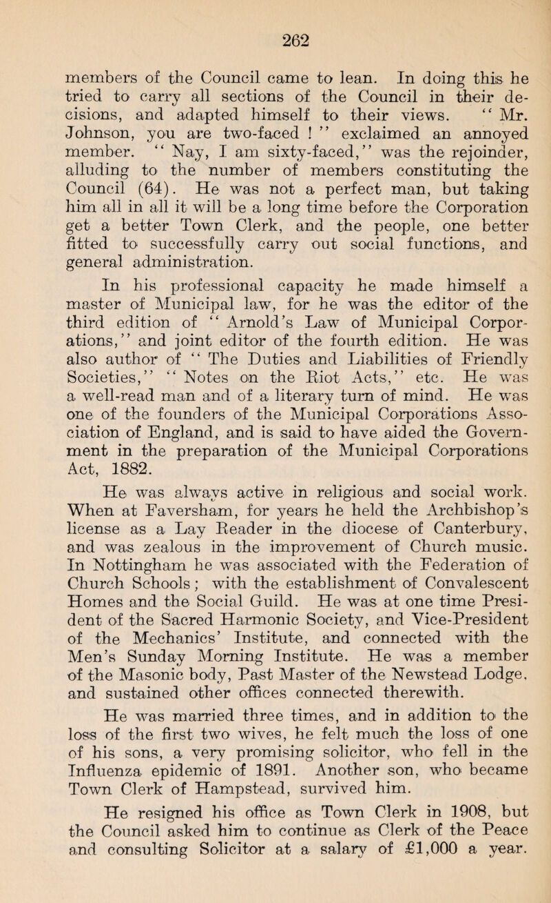 members of the Council came to lean. In doing this he tried to carry all sections of the Council in their de¬ cisions, and adapted himself to their views. “ Mr. Johnson, you are two-faced ! ” exclaimed an annoyed member. “ Nay, I am sixty-faced,” was the rejoinder, alluding to the number of members constituting the Council (64). He was not a perfect man, but taking him all in all it will be a long time before the Corporation get a better Town Clerk, and the people, one better fitted to successfully carry out social functions, and general administration. In his professional capacity he made himself a master of Municipal law, for he was the editor of the third edition of “ Arnold’s Law of Municipal Corpor¬ ations,” and joint editor of the fourth edition. He was also author of “ The Duties and Liabilities of Friendly Societies,” “ Notes on the Riot Acts,” etc. He was a well-read man and of a literary turn of mind. He was one of the founders of the Municipal Corporations Asso¬ ciation of England, and is said to have aided the Govern¬ ment in the preparation of the Municipal Corporations Act, 1882. He was always active in religious and social work. When at Faversham, for years he held the Archbishop’s license as a Lay Header in the diocese of Canterbury, and was zealous in the improvement of Church music. In Nottingham he was associated with the Federation of Church Schools; with the establishment of Convalescent Homes and the Social Guild. He was at one time Presi¬ dent of the Sacred Harmonic Society, and Vice-President of the Mechanics’ Institute, and connected with the Men’s Sunday Morning Institute. He was a member of the Masonic body, Past Master of the Newstead Lodge, and sustained other offices connected therewith. He was married three times, and in addition to> the loss of the first two wives, he felt much the loss of one of his sons, a very promising solicitor, who fell in the Influenza epidemic of 1891. Another .son, who became Town Clerk of Hampstead, survived him. He resigned his office as Town Clerk in 1908, but the Council asked him to continue as Clerk of the Peace and consulting Solicitor at a salary of £1,000 a year.
