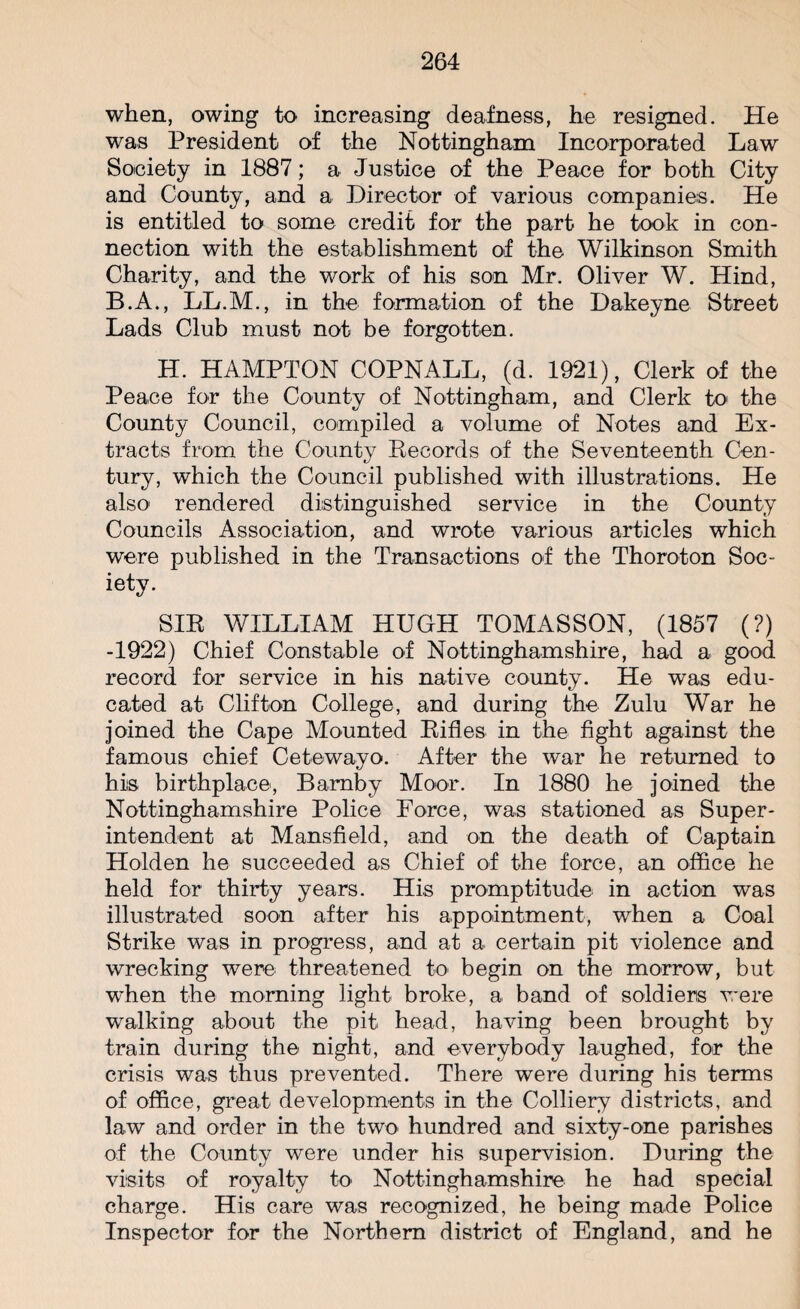 when, owing to increasing deafness, he resigned. He was President of the Nottingham Incorporated Law Society in 1887; a Justice of the Peace for both City and County, and a Director of various companies. He is entitled to some credit for the part he took in con¬ nection with the establishment of the Wilkinson Smith Charity, and the work of his son Mr. Oliver W. Hind, B.A., LL.M., in the formation of the Dakeyne Street Lads Club must not be forgotten. H. HAMPTON COPNALL, (d. 1921), Clerk of the Peace for the County of Nottingham, and Clerk to the County Council, compiled a volume of Notes and Ex¬ tracts from the County Records of the Seventeenth Cen¬ tury, which the Council published with illustrations. He also rendered distinguished service in the County Councils Association, and wrote various articles which were published in the Transactions of the Thoroton Soc¬ iety. SIR WILLIAM HUGH TOMASSON, (1857 (?) -1922) Chief Constable of Nottinghamshire, had a good record for service in his native county. He was edu¬ cated at Clifton College, and during the Zulu War he joined the Cape Mounted Rifles in the fight against the famous chief Cetewayo. After the war he returned to his birthplace, Bamby Moor. In 1880 he joined the Nottinghamshire Police Force, was stationed as Super¬ intendent at Mansfield, and on the death of Captain Holden he succeeded as Chief of the force, an office he held for thirty years. His promptitude in action was illustrated soon after his appointment, when a Coal Strike was in progress, and at a certain pit violence and wrecking were threatened to begin on the morrow, but when the morning light broke, a band of soldiers were walking about the pit head, having been brought by train during the night, and everybody laughed, for the crisis was thus prevented. There were during his terms of office, great developments in the Colliery districts, and law and order in the two hundred and sixty-one parishes of the County were under his supervision. During the visits of royalty to Nottinghamshire he had special charge. His care was recognized, he being made Police Inspector for the Northern district of England, and he