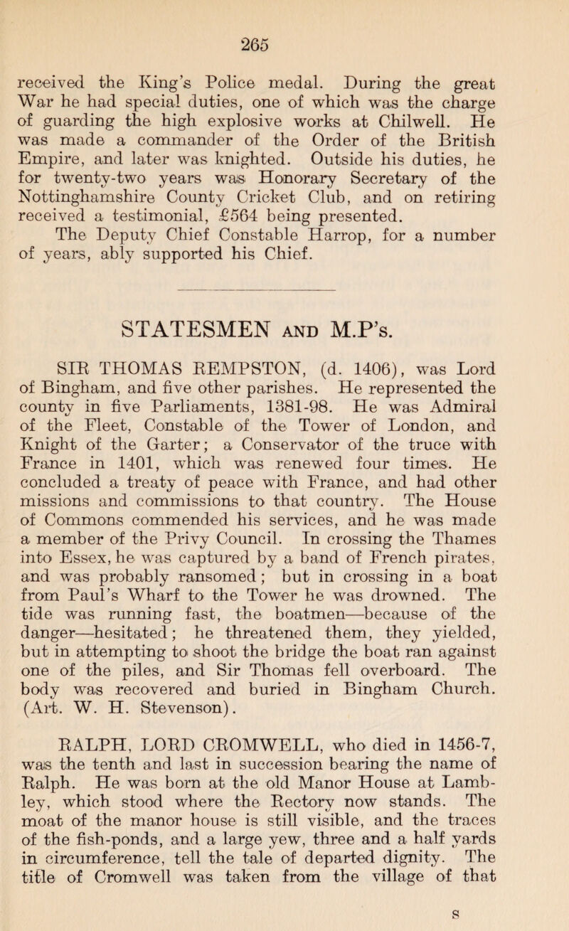 received the Kings Police medal. During the great War he had special duties, one of which was the charge of guarding the high explosive works at Chilwell. He was made a commander of the Order of the British Empire, and later was knighted. Outside his duties, he for twenty-two years was Honorary Secretary of the Nottinghamshire County Cricket Club, and on retiring received a testimonial, £564 being presented. The Deputy Chief Constable Harrop, for a number of years, ably supported his Chief. STATESMEN and M.P’s. SIR THOMAS REMPSTON, (d. 1406), was Lord of Bingham, and five other parishes. He represented the countv in five Parliaments, 1381-98. He was Admiral of the Fleet, Constable of the Tower of London, and Knight of the Garter; a Conservator of the truce with France in 1401, which was renewed four times. He concluded a treaty of peace with France, and had other missions and commissions to that countrv. The House t/ of Commons commended his services, and he was made a member of the Privy Council. In crossing the Thames into Essex, he was captured by a band of French pirates, and was probably ransomed; but in crossing in a boat from Paul’s Wharf to the Tower he was drowned. The tide was running fast, the boatmen—because of the danger—hesitated; he threatened them, they yielded, but in attempting to shoot the bridge the boat ran against one of the piles, and Sir Thomas fell overboard. The body was recovered and buried in Bingham Church. (Aid. W. H. Stevenson). RALPH, LORD CROMWELL, who died in 1456-7, was the tenth and last in succession bearing the name of Ralph. He was born at the old Manor House at Lamb- ley, which stood where the Rectory now stands. The moat of the manor house is still visible, and the traces of the fish-ponds, and a large yew, three and a half yards in circumference, tell the tale of departed dignity. The title of Cromwell was taken from the village of that s