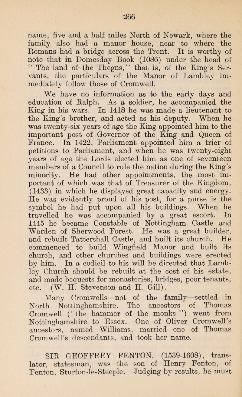 name, five and a half miles North of Newark, where the family also had a manor honse, near to where the Romans, had a bridge across the Trent. It is worthy of note that in Domesday Book (1086) under the head of “ The land of the Thegns,” that is, of the King’s Ser¬ vants, the particulars of the Manor of Lambley im¬ mediately follow those of Cromwell. We have no information as to the early days and education of Ralph. As a soldier, he accompanied the King in his wars. In 1418 he was made a lieutenant to the King’s brother, and acted as his deputy. When he was twenty-six years of age the King appointed him to the important post of Governor of the King and Queen of France. In 1422, Parliament appointed him a trier of petitions to Parliament, and when he was twenty-eight years of age the Lords elected him as one of seventeen members of a Council to rule the nation during the King’s minority. He had other appointments, the most im¬ portant of which was that of Treasurer of the Kingdom, (1433) in which he displayed great capacity and energy. He was evidently proud of his post, for a purse is the symbol he had put upon all his buildings. When he travelled he was accompanied by a great escort. In 1445 he became Constable of Nottingham Castle and Warden of Sherwood Forest. He was a great builder, and rebuilt Tattershall Castle, and built its church. He commenced to build Wingfield Manor and built its church, and other churches and buildings were erected by him. In a codicil to his will he directed that Lamb- ley Church should be rebuilt at the cost of his estate, and made bequests for monasteries, bridges, poor tenants, etc. (W. H. Stevenson and H. Gill). Many Cromwells—not of the family—settled in North Nottinghamshire. The ancestors of Thomas Cromwell (“the hammer of the monks ’’) went from Nottinghamshire to Essex. One of Oliver Cromwell’s ancestors, named Williams, married one of Thomas Cromwell’s descendants, and took her name. SIR GEOFFREY FENTON, (1539-1608), trans¬ lator, statesman, was the son of Henry Fenton, of Fenton, Sturton-le-Steeple. Judging by results, he must