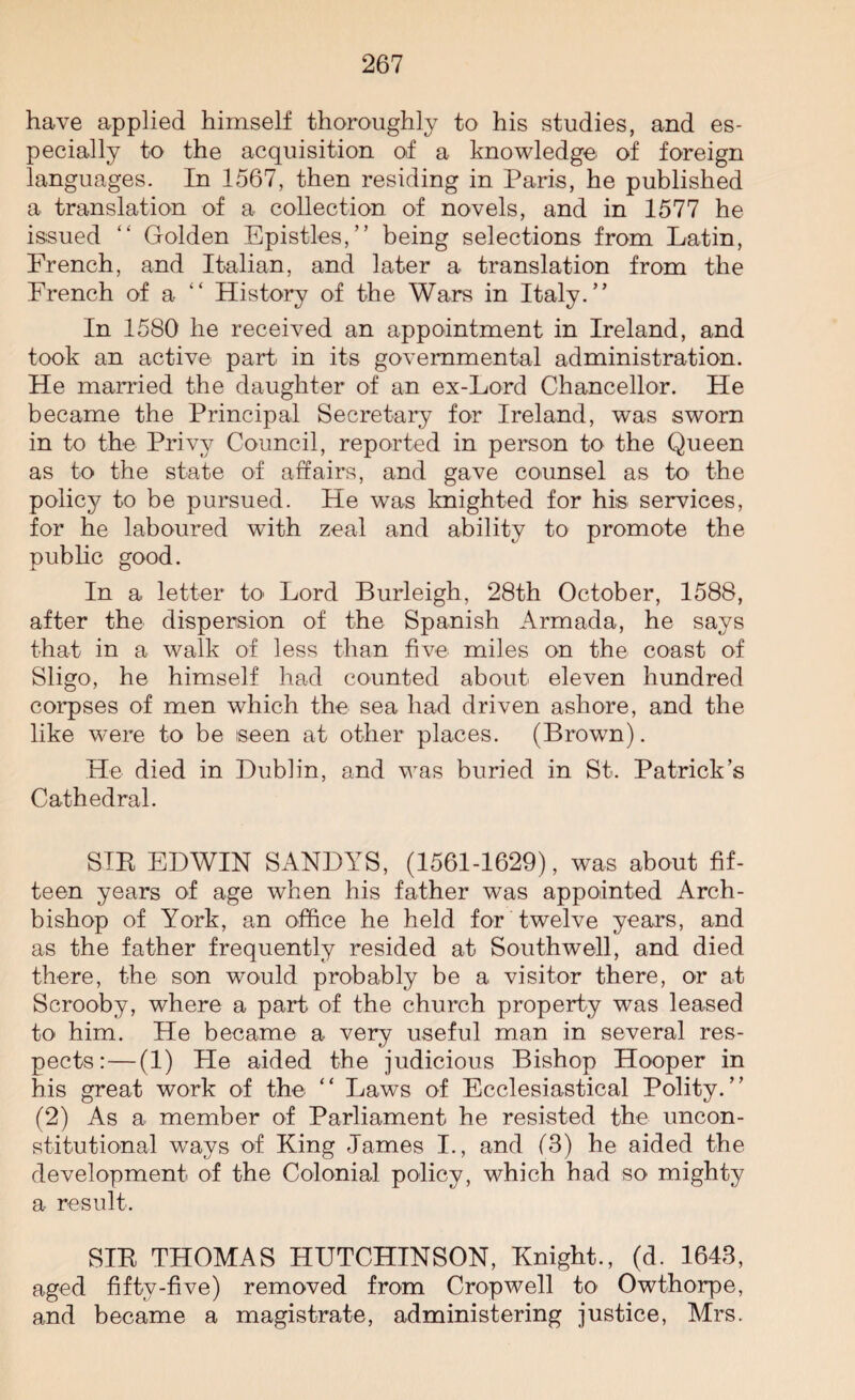 have applied himself thoroughly to his studies, and es¬ pecially to the acquisition of a knowledge of foreign languages. In 1567, then residing in Paris, he published a translation of a collection of novels, and in 1577 he issued “ Golden Epistles,” being selections from Latin, French, and Italian, and later a translation from the French of a History of the Wars in Italy.” In 1580 he received an appointment in Ireland, and took an active part in its governmental administration. He married the daughter of an ex-Lord Chancellor. He became the Principal Secretary for Ireland, was sworn in to the Privy Council, reported in person to the Queen as to the state of affairs, and gave counsel as to the policy to be pursued. He was knighted for his services, for he laboured with zeal and ability to promote the public good. In a letter to> Lord Burleigh, 28th October, 1588, after the dispersion of the Spanish Armada, he says that in a walk of less than five miles on the coast of Sligo, he himself had counted about eleven hundred corpses of men which the sea had driven ashore, and the like wTere to be seen at other places. (Brown). He died in Dublin, and was buried in St. Patrick’s Cathedral. SIE EDWIN SANDYS, (1561-1629), was about fif¬ teen years of age when his father was appointed Arch¬ bishop of York, an office he held for twelve years, and as the father frequently resided at Southwell, and died there, the son would probably be a visitor there, or at Scrooby, where a part of the church property was leased to him. He became a very useful man in several res¬ pects:— (1) Pie aided the judicious Bishop Hooper in his great work of the “ Laws of Ecclesiastical Polity.” (2) As a member of Parliament he resisted the uncon¬ stitutional ways of King James I., and (8) he aided the development of the Colonial policy, which had so mighty a result. SIE THOMAS HUTCHINSON, Knight., (d. 1643, aged fifty-five) removed from Cropwell to Owthorpe, and became a magistrate, administering justice, Mrs.